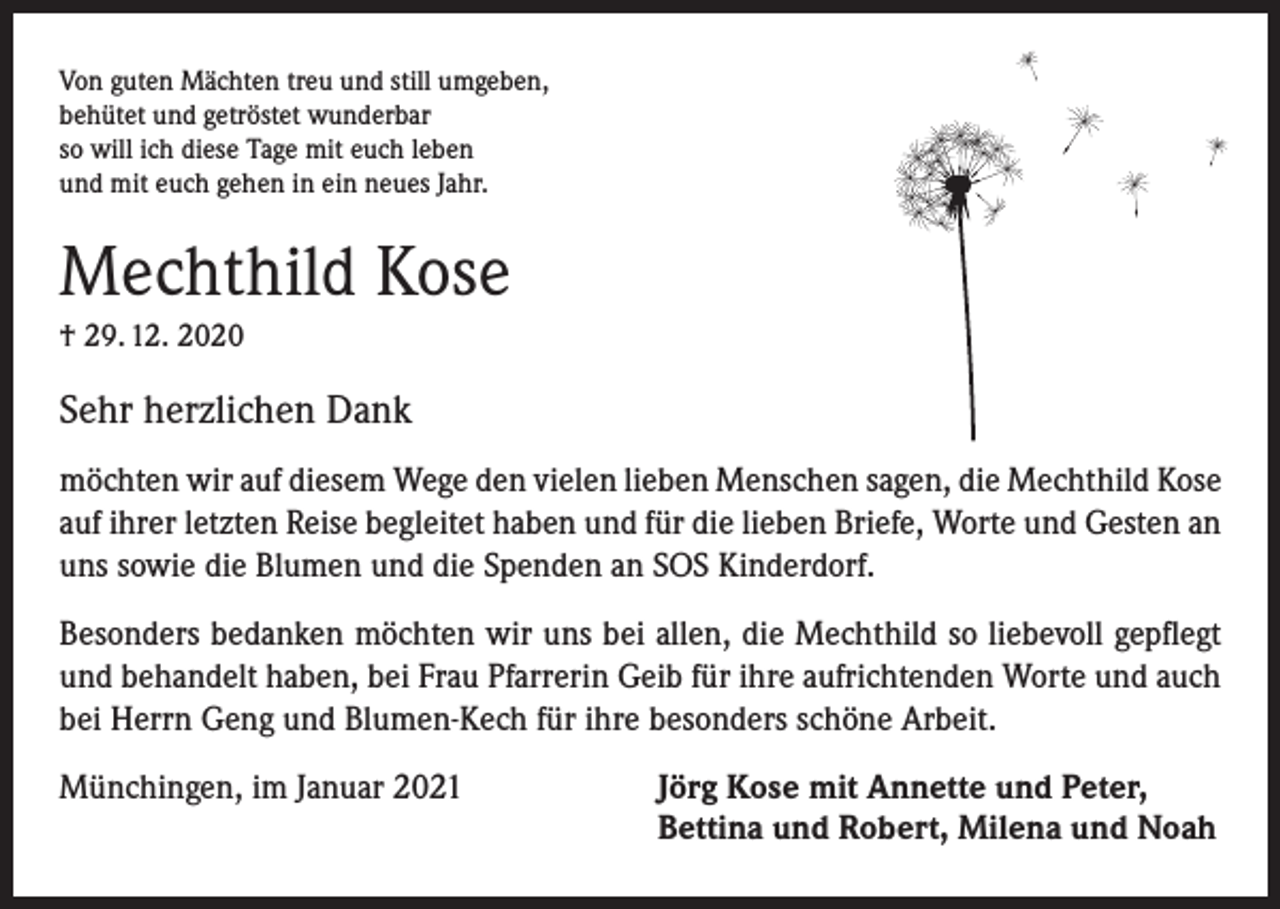 <p>Von guten Mächten treu und still umgeben,<br />behütet und getröstet wunderbar<br />so will ich diese Tage mit euch leben<br />und mit euch gehen in ein neues Jahr.</p><p>Mechthild Kose<br />† 29. 12. 2020</p><p>Sehr herzlichen Dank<br />möchten wir auf diesem Wege den vielen lieben Menschen sagen, die Mechthild Kose<br />auf ihrer letzten Reise begleitet haben und für die lieben Briefe, Worte und Gesten an<br />uns sowie die Blumen und die Spenden an SOS Kinderdorf.<br />Besonders bedanken möchten wir uns bei allen, die Mechthild so liebevoll gepflegt<br />und behandelt haben, bei Frau Pfarrerin Geib für ihre aufrichtenden Worte und auch<br />bei Herrn Geng und Blumen-Kech für ihre besonders schöne Arbeit.<br />Münchingen, im Januar 2021 Jörg Kose mit Annette und Peter,<br />Bettina und Robert, Milena und Noah</p>