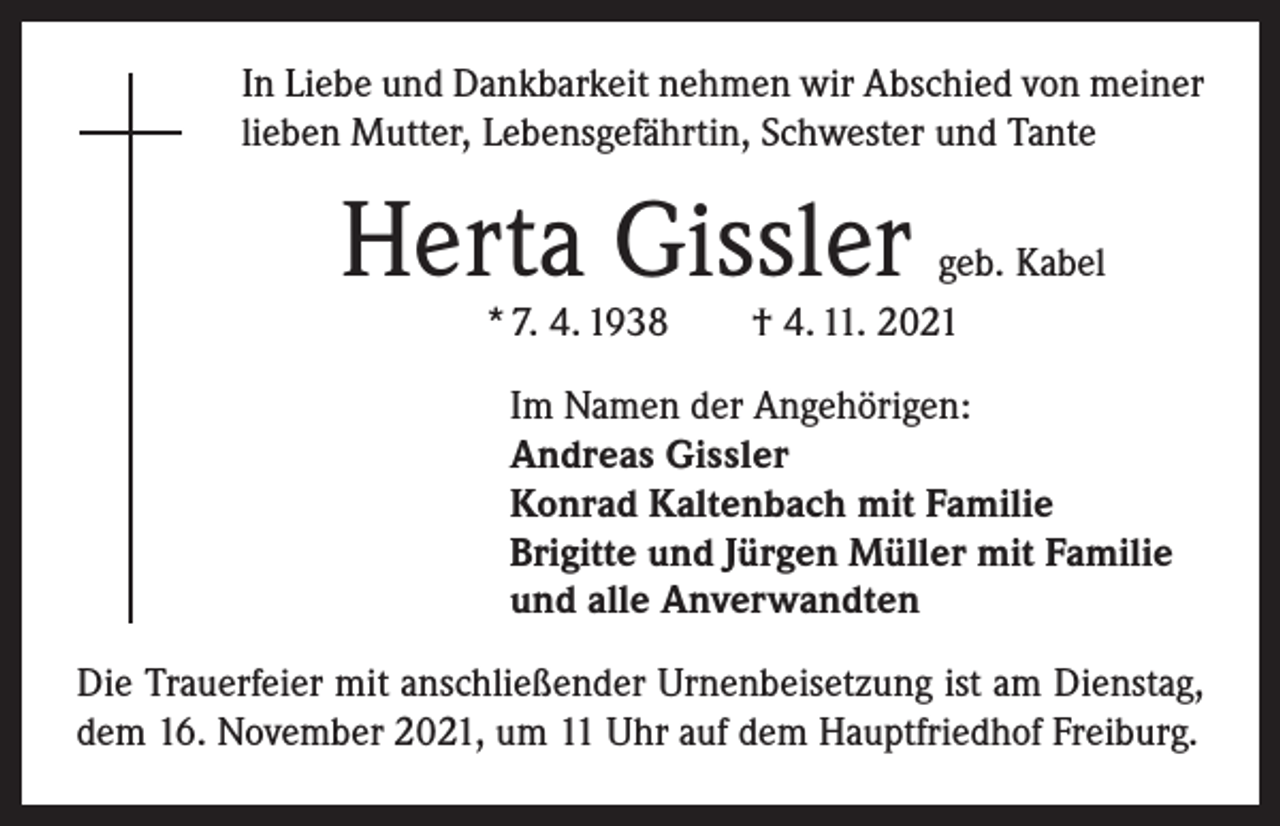 <p>In Liebe und Dankbarkeit nehmen wir Abschied von meiner<br />lieben Mutter, Lebensgefährtin, Schwester und Tante</p><p>Herta Gissler</p><p>geb. Kabel<br />* 7. 4. 1938 † 4. 11. 2021<br />Im Namen der Angehörigen:<br />Andreas Gissler<br />Konrad Kaltenbach mit Familie<br />Brigitte und Jürgen Müller mit Familie<br />und alle Anverwandten</p><p>Die Trauerfeier mit anschließender Urnenbeisetzung ist am Dienstag,<br />dem 16. November 2021, um 11 Uhr auf dem Hauptfriedhof Freiburg.</p>
