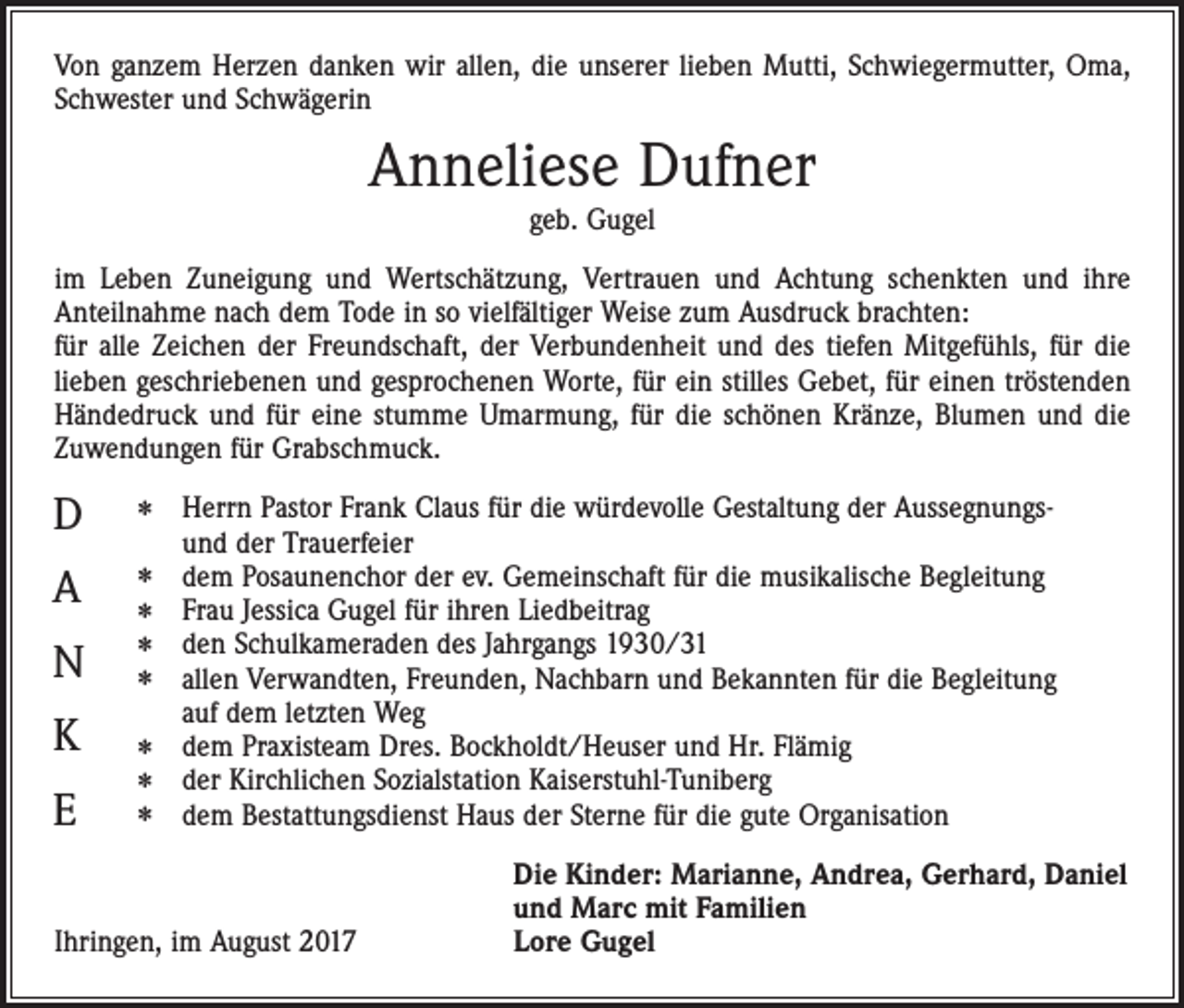 <p>Von ganzem Herzen danken wir allen, die unserer lieben Mutti, Schwiegermutter, Oma,<br />Schwester und Schwägerin</p><p>Anneliese Dufner<br />geb. Gugel</p><p>im Leben Zuneigung und Wertschätzung, Vertrauen und Achtung schenkten und ihre<br />­Anteilnahme nach dem Tode in so vielfältiger Weise zum Ausdruck brachten:<br />für alle Zeichen der Freundschaft, der Verbundenheit und des tiefen Mitgefühls, für die<br />lieben geschriebenen und gesprochenen Worte, für ein stilles Gebet, für einen tröstenden<br />Händedruck und für eine stumme Umarmung, für die schönen Kränze, Blumen und die<br />Zuwendungen für Grabschmuck.</p><p>D</p><p>✽</p><p>A</p><p>✽</p><p>N</p><p>✽<br />✽<br />✽</p><p>K</p><p>✽</p><p>E</p><p>✽</p><p>✽</p><p>errn Pastor Frank Claus für die würdevolle Gestaltung der AussegnungsH<br />und der Trauerfeier<br />dem Posaunenchor der ev. Gemeinschaft für die musikalische Begleitung<br />Frau Jessica Gugel für ihren Liedbeitrag<br />den Schulkameraden des Jahrgangs 1930/31<br />allen Verwandten, Freunden, Nachbarn und Bekannten für die Begleitung<br />auf dem letzten Weg<br />dem Praxisteam Dres. Bockholdt/Heuser und Hr. Flämig<br />der Kirchlichen Sozialstation Kaiserstuhl-Tuniberg<br />dem Bestattungsdienst Haus der Sterne für die gute Organisation</p><p>Ihringen, im August 2017</p><p>Die Kinder: Marianne, Andrea, Gerhard, Daniel<br />und Marc mit Familien<br />Lore Gugel</p>