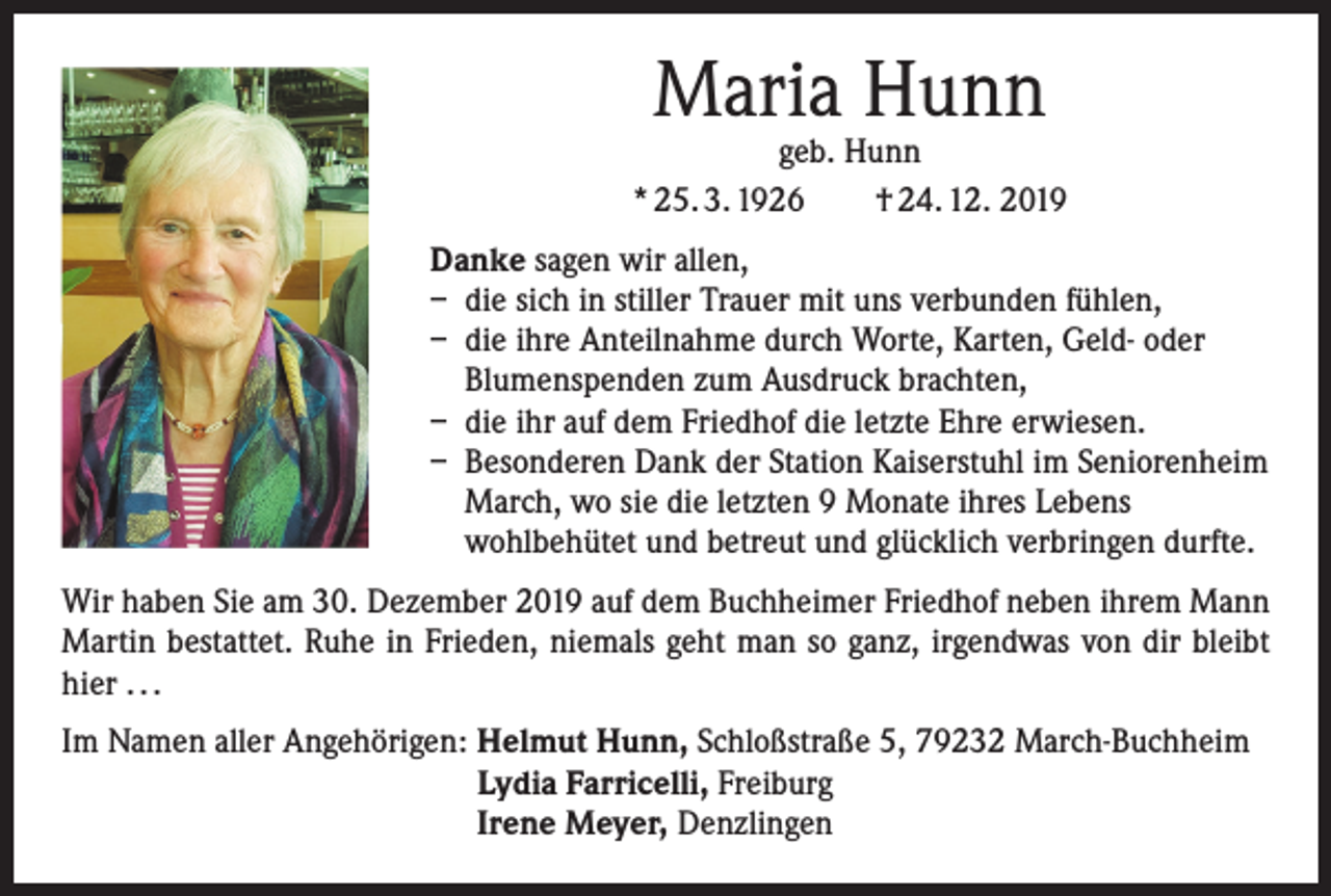 <p>Maria Hunn</p><p>geb. Hunn<br />* 25. 3. 1926 † 24. 12. 2019<br />Danke sagen wir allen,<br />– die sich in stiller Trauer mit uns verbunden fühlen,<br />– die ihre Anteilnahme durch Worte, Karten, Geld- oder<br />Blumenspenden zum Ausdruck brachten,<br />– die ihr auf dem Friedhof die letzte Ehre erwiesen.<br />– Besonderen Dank der Station Kaiserstuhl im Seniorenheim<br />March, wo sie die letzten 9 Monate ihres Lebens<br />wohlbehütet und betreut und glücklich verbringen durfte.<br />Wir haben Sie am 30. Dezember 2019 auf dem Buchheimer Friedhof neben ihrem Mann<br />Martin bestattet. Ruhe in Frieden, niemals geht man so ganz, irgendwas von dir bleibt<br />hier . . .<br />Im Namen aller Angehörigen: Helmut Hunn, Schloßstraße 5, 79232 March-Buchheim<br />Lydia Farricelli, Freiburg<br />Irene Meyer, Denzlingen</p>
