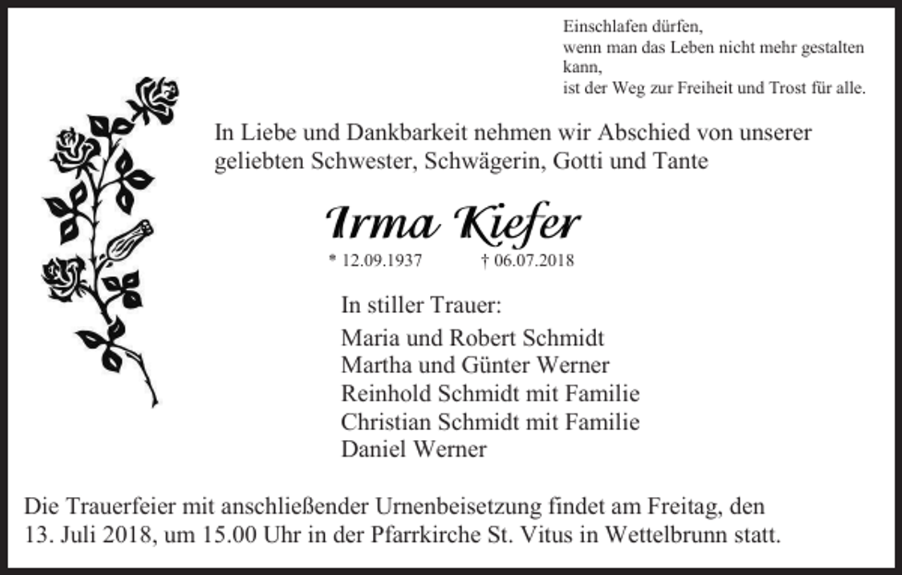 <p>Einschlafen dürfen,<br />wenn man das Leben nicht mehr gestalten<br />kann,<br />ist der Weg zur Freiheit und Trost für alle.</p><p>In Liebe und Dankbarkeit nehmen wir Abschied von unserer<br />geliebten Schwester, Schwägerin, Gotti und Tante</p><p>* 12.09.1937</p><p>† 06.07.2018</p><p>In stiller Trauer:<br />Maria und Robert Schmidt<br />Martha und Günter Werner<br />Reinhold Schmidt mit Familie<br />Christian Schmidt mit Familie<br />Daniel Werner<br />Die Trauerfeier mit anschließender Urnenbeisetzung findet am Freitag, den<br />13. Juli 2018, um 15.00 Uhr in der Pfarrkirche St. Vitus in Wettelbrunn statt.</p>