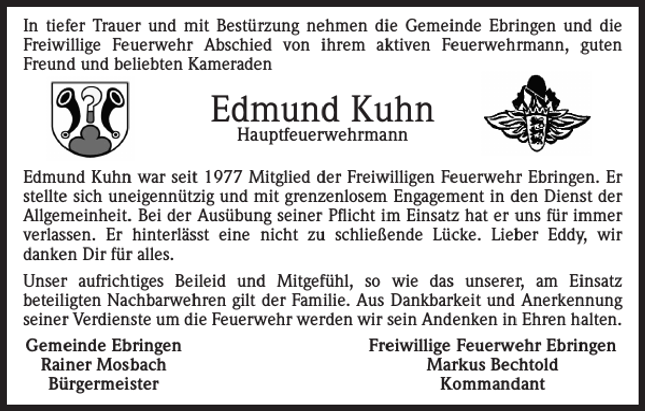 <p>In tiefer Trauer und mit Bestürzung nehmen die Gemeinde Ebringen und die<br />Freiwillige Feuerwehr Abschied von ihrem aktiven Feuerwehrmann, guten<br />Freund und beliebten Kameraden</p><p>Edmund Kuhn<br />Hauptfeuerwehrmann</p><p>Edmund Kuhn war seit 1977 Mitglied der Freiwilligen Feuerwehr Ebringen. Er<br />stellte sich uneigennützig und mit grenzenlosem Engagement in den Dienst der<br />Allgemeinheit. Bei der Ausübung seiner Pflicht im Einsatz hat er uns für immer<br />verlassen. Er hinterlässt eine nicht zu schließende Lücke. Lieber Eddy, wir<br />danken Dir für alles.<br />Unser aufrichtiges Beileid und Mitgefühl, so wie das unserer, am Einsatz<br />beteiligten Nachbarwehren gilt der Familie. Aus Dankbarkeit und Anerkennung<br />seiner Verdienste um die Feuerwehr werden wir sein Andenken in Ehren halten.<br />Gemeinde Ebringen<br />Freiwillige Feuerwehr Ebringen<br />Rainer Mosbach<br />Markus Bechtold<br />Bürgermeister<br />Kommandant</p>