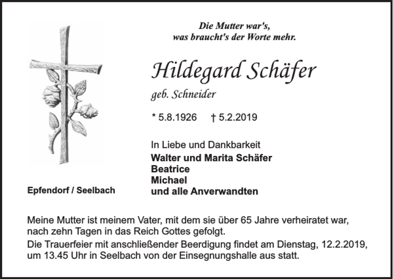 <p>Die Mutter war's,<br />was braucht's der Worte mehr.</p><p>Hildegard Schäfer<br />geb. Schneider<br />* 5.8.1926</p><p>Epfendorf / Seelbach</p><p>† 5.2.2019</p><p>In Liebe und Dankbarkeit<br />Walter und Marita Schäfer<br />Beatrice<br />Michael<br />und alle Anverwandten</p><p>Meine Mutter ist meinem Vater, mit dem sie über 65 Jahre verheiratet war,<br />nach zehn Tagen in das Reich Gottes gefolgt.<br />Die Trauerfeier mit anschließender Beerdigung findet am Dienstag, 12.2.2019,<br />um 13.45 Uhr in Seelbach von der Einsegnungshalle aus statt.</p>
