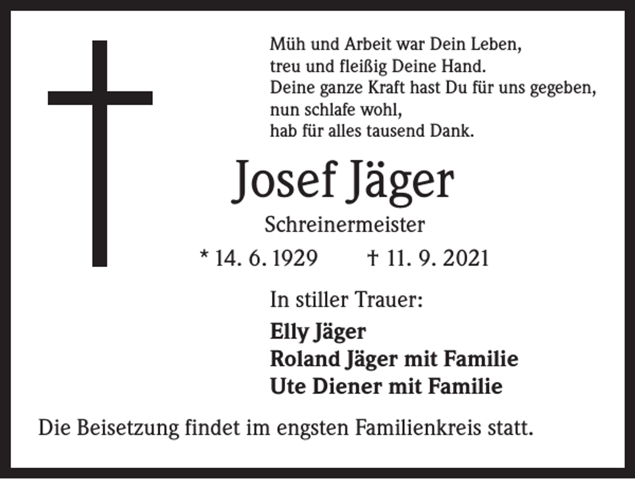 <p>Müh und Arbeit war Dein Leben,<br />treu und fleißig Deine Hand.<br />Deine ganze Kraft hast Du für uns gegeben,<br />nun schlafe wohl,<br />hab für alles tausend Dank.</p><p>Josef Jäger</p><p>Schreinermeister<br />* 14. 6. 1929 † 11. 9. 2021<br />In stiller Trauer:<br />Elly Jäger<br />Roland Jäger mit Familie<br />Ute Diener mit Familie<br />Die Beisetzung findet im engsten Familienkreis statt.</p>