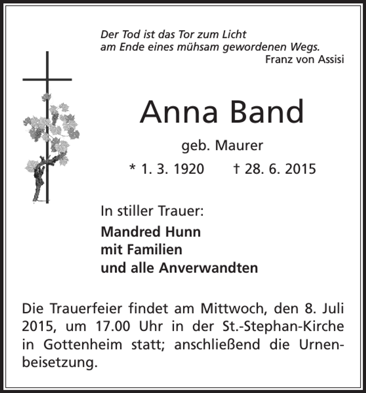 <p>Der Tod ist das Tor zum Licht<br />am Ende eines mühsam gewordenen Wegs.</p><p>Franz von Assisi</p><p>Anna Band<br />geb. Maurer<br />* 1. 3. 1920 † 28. 6. 2015<br />In stiller Trauer:<br />Mandred Hunn<br />mit Familien<br />und alle Anverwandten<br />Die Trauerfeier findet am Mittwoch, den 8. Juli<br />2015, um 17.00 Uhr in der St.-Stephan-Kirche<br />in Gottenheim statt; anschließend die Urnen­<br />beisetzung.</p>