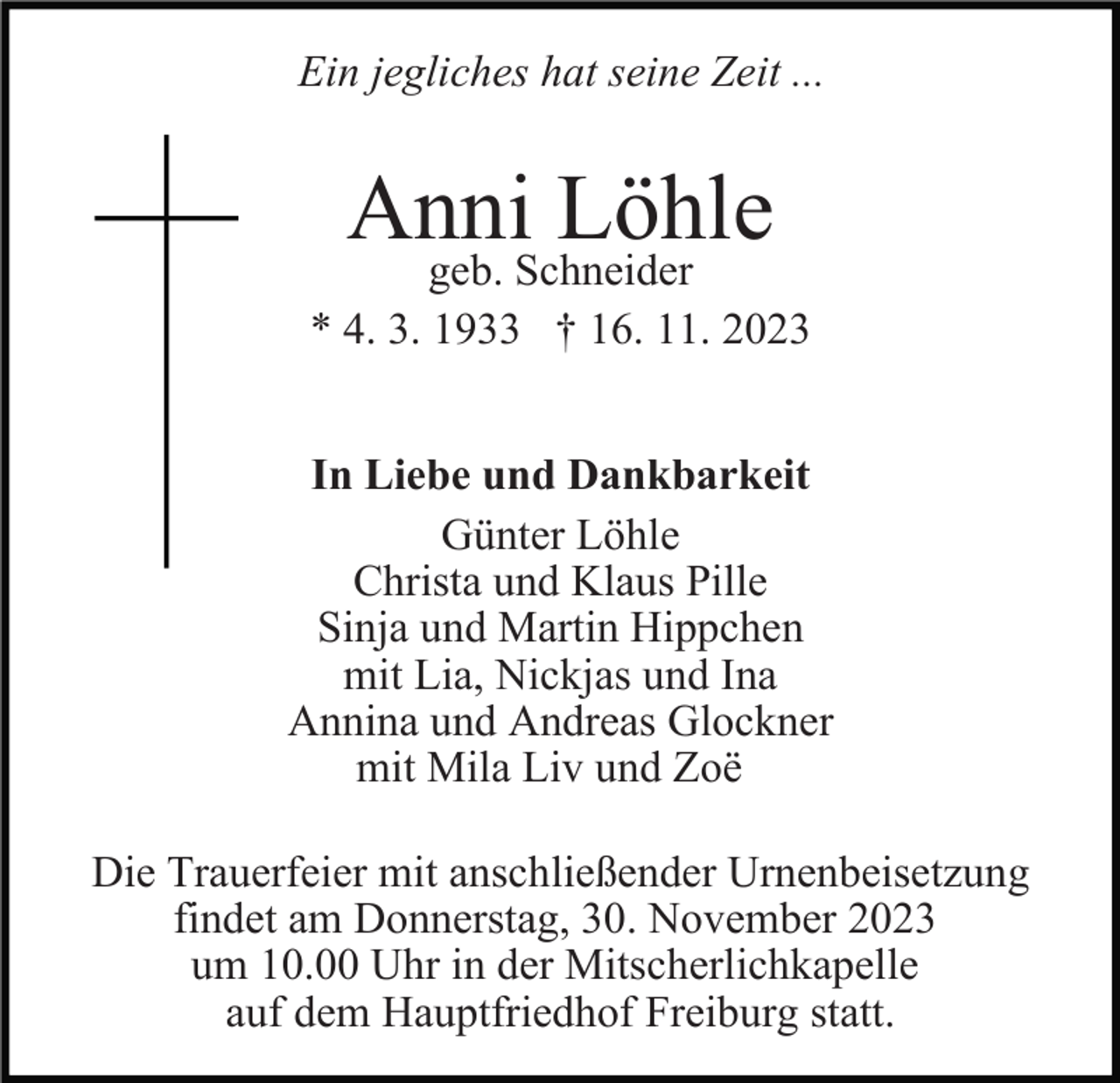 <p>Ein jegliches hat seine Zeit ...</p><p>Anni<br />Löhle<br />geb. Schneider<br />* 4. 3. 1933 † 16. 11. 2023<br />In Liebe und Dankbarkeit<br />Günter Löhle<br />Christa und Klaus Pille<br />Sinja und Martin Hippchen<br />mit Lia, Nickjas und Ina<br />Annina und Andreas Glockner<br />mit Mila Liv und Zoë<br />Die Trauerfeier mit anschließender Urnenbeisetzung<br />findet am Donnerstag, 30. November 2023<br />um 10.00 Uhr in der Mitscherlichkapelle<br />auf dem Hauptfriedhof Freiburg statt.</p>