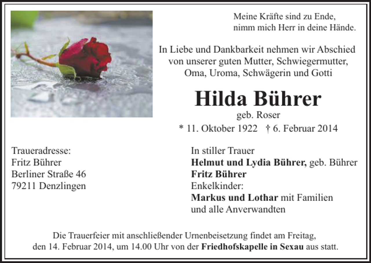 <p>Meine Kräfte sind zu Ende,<br />nimm mich Herr in deine Hände.</p><p>In Liebe und Dankbarkeit nehmen wir Abschied<br />von unserer guten Mutter, Schwiegermutter,<br />Oma, Uroma, Schwägerin und Gotti</p><p>Hilda Bührer</p><p>geb. Roser<br />* 11. Oktober 1922 † 6. Februar 2014<br />Traueradresse:<br />Fritz Bührer<br />Berliner Straße 46<br />79211 Denzlingen</p><p>In stiller Trauer<br />Helmut und Lydia Bührer, geb. Bührer<br />Fritz Bührer<br />Enkelkinder:<br />Markus und Lothar mit Familien<br />und alle Anverwandten</p><p>Die Trauerfeier mit anschließender Urnenbeisetzung findet am Freitag,<br />den 14. Februar 2014, um 14.00 Uhr von der Friedhofskapelle in Sexau aus statt.</p>