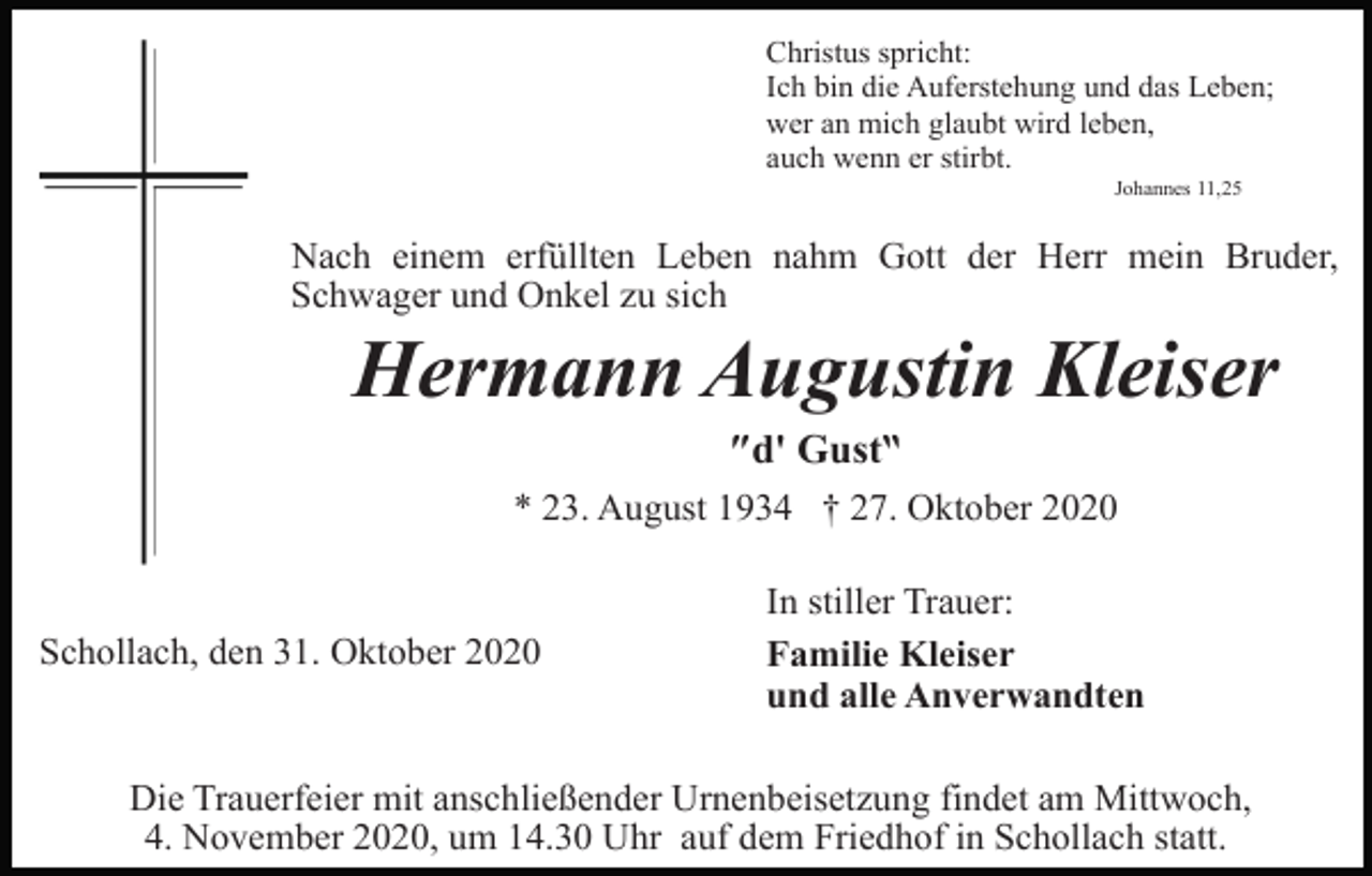 <p>Christus spricht:<br />Ich bin die Auferstehung und das Leben;<br />wer an mich glaubt wird leben,<br />auch wenn er stirbt.<br />Johannes 11,25</p><p>Nach einem erfüllten Leben nahm Gott der Herr mein Bruder,<br />Schwager und Onkel zu sich</p><p>Hermann Augustin Kleiser<br />″d' Gust‶<br />* 23. August 1934 † 27. Oktober 2020</p><p>Schollach, den 31. Oktober 2020</p><p>In stiller Trauer:<br />Familie Kleiser<br />und alle Anverwandten</p><p>Die Trauerfeier mit anschließender Urnenbeisetzung findet am Mittwoch,<br />4. November 2020, um 14.30 Uhr auf dem Friedhof in Schollach statt.</p>