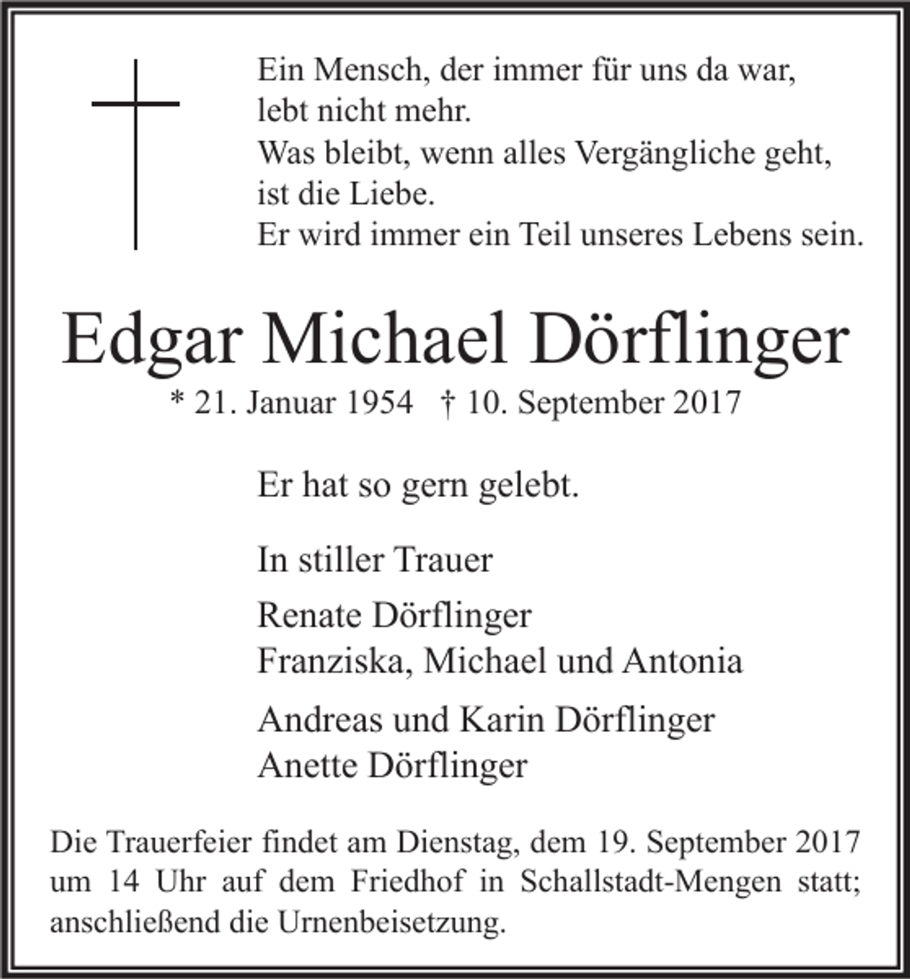 <p>Ei n Mensch,<br />Ein<br />M e ns c h, dder<br />er i immer<br />m m er ffür<br />ür uuns<br />ns dda<br />a war,<br />w ar,<br />llebt<br />e bt nicht<br />ni c ht mehr.<br />m e hr.<br />Wasblbleibt,<br />Was<br />ei bt, wwenn<br />e n n allalles<br />es Ver<br />Vergängliche<br />g ä n gli c h e g egeht,<br />ht,<br />ist die<br />di e Liebe.<br />Li e b e.<br />Er wird<br />Er<br />wir d i immer<br />m m er eiein<br />n Teil<br />Teil uunseres<br />ns er es LLebens<br />e b e ns ssein.<br />ei n.</p><p>EEdgar<br />d g ar Michael<br />Mi c h a el Dörflinger<br />D örfli n g er<br />** 221.<br />1. JJanuar<br />a n u ar 11954<br />9 5 4 †† 110.<br />0. September<br />S e pt e m b er 22</p><p>Er hhat<br />Er<br />at sso<br />o ggern<br />er n ggelebt.<br />el e bt.<br />IInn stiller<br />still er Trauer<br />Tr a u er<br />RRenate<br />e n at e Dörflinger<br />D örfli n g er<br />Franziska,<br />Fr<br />a n zis k a, Michael<br />Mi c h a el uund<br />n d Antonia<br />A nt o ni a<br />AAndreas<br />n dr e as uund<br />n d KKarin<br />ari n DDörflinger<br />örfli n g er<br />AAnette<br />n ett e DDörflinger<br />örfli n g er<br />Di e TrTrauerfeier<br />Die<br />a u erf ei er fifindet<br />n d et aam<br />m Di<br />Dienstag,<br />e nst a g, ddem<br />e m 119.<br />9. SSeptember<br />e pt e m b er 22<br />uum<br />m 11 Uhr<br />U hr aauf<br />uf ddem<br />e m Friedhof<br />Fri e d h of iin<br />n Schallstadt-Mengen<br />S c h allst a dt- M e n g e n ststatt;<br />att;<br />aanschließend<br />ns c hli e ß e n d die<br />di e Urnenbeisetzung.<br />Ur n e n b eis et z u n g.</p>