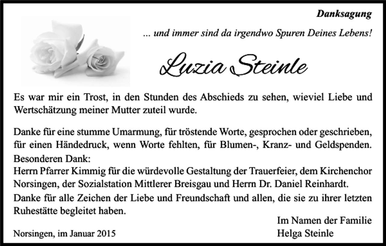 <p>Danksagung<br />... und immer sind da irgendwo Spuren Deines Lebens!</p><p>Luzia Steinle<br />Es war mir ein Trost, in den Stunden des Abschieds zu sehen, wieviel Liebe und<br />Wertschätzung meiner Mutter zuteil wurde.<br />Danke für eine stumme Umarmung, für tröstende Worte, gesprochen oder geschrieben,<br />für einen Händedruck, wenn Worte fehlten, für Blumen-, Kranz- und Geldspenden.<br />Besonderen Dank:<br />Herrn Pfarrer Kimmig für die würdevolle Gestaltung der Trauerfeier, dem Kirchenchor<br />Norsingen, der Sozialstation Mittlerer Breisgau und Herrn Dr. Daniel Reinhardt.<br />Danke für alle Zeichen der Liebe und Freundschaft und allen, die sie zu ihrer letzten<br />Ruhestätte begleitet haben.<br />Im Namen der Familie<br />Helga Steinle<br />Norsingen, im Januar 2015</p>