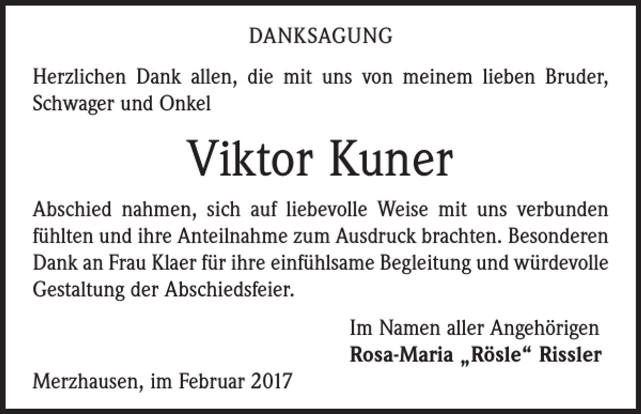 <p>DANKSAGUNG<br />Herzlichen Dank allen, die mit uns von meinem lieben Bruder,<br />Schwager und Onkel</p><p>Viktor Kuner<br />Abschied nahmen, sich auf liebevolle Weise mit uns ­verbunden<br />fühlten und ihre Anteilnahme zum Ausdruck brachten. Besonderen<br />Dank an Frau Klaer für ihre einfühlsame Begleitung und ­würdevolle<br />Gestaltung der Abschiedsfeier.</p><p>Merzhausen, im Februar 2017</p><p>Im Namen aller Angehörigen<br />Rosa-Maria „Rösle“ Rissler</p>