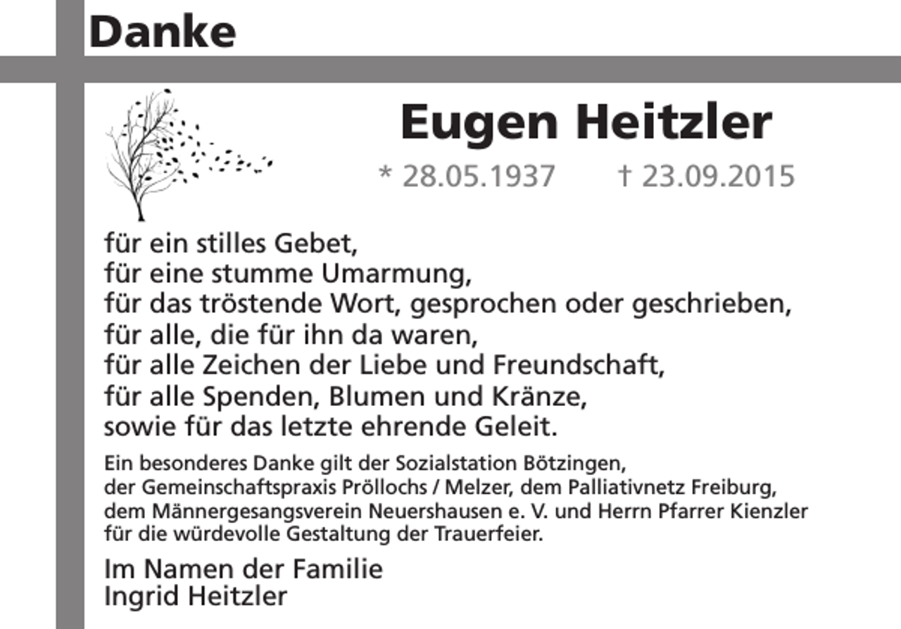 <p>Danke</p><p>Eugen Heitzler<br />* 28.05.1937</p><p>† 23.09.2015</p><p>für ein stilles Gebet,<br />für eine stumme Umarmung,<br />für das tröstende Wort, gesprochen oder geschrieben,<br />für alle, die für ihn da waren,<br />für alle Zeichen der Liebe und Freundschaft,<br />für alle Spenden, Blumen und Kränze,<br />sowie für das letzte ehrende Geleit.<br />Ein besonderes Danke gilt der Sozialstation Bötzingen,<br />der Gemeinschaftspraxis Pröllochs / Melzer, dem Palliativnetz Freiburg,<br />dem Männergesangsverein Neuershausen e. V. und Herrn Pfarrer Kienzler<br />für die würdevolle Gestaltung der Trauerfeier.</p><p>Im Namen der Familie<br />Ingrid Heitzler</p>