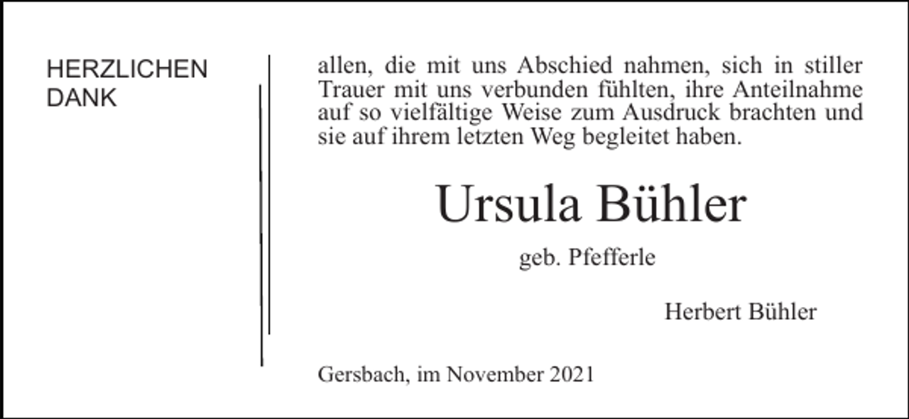 <p>HERZLICHEN<br />DANK</p><p>allen, die mit uns Abschied nahmen, sich in stiller<br />Trauer mit uns verbunden fühlten, ihre Anteilnahme<br />auf so vielfältige Weise zum Ausdruck brachten und<br />sie auf ihrem letzten Weg begleitet haben.</p><p>Ursula Bühler<br />geb. Pfefferle<br />Herbert Bühler<br />Gersbach, im November 2021</p>