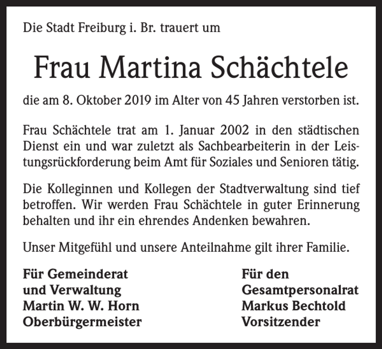 <p>Die Stadt Freiburg i. Br. trauert um</p><p>Frau Martina Schächtele<br />die am 8. Oktober 2019 im Alter von 45 Jahren verstorben ist.<br />Frau Schächtele trat am 1. Januar 2002 in den städtischen<br />Dienst ein und war zuletzt als Sachbearbeiterin in der Leistungsrückforderung beim Amt für Soziales und Senioren tätig.<br />Die Kolleginnen und Kollegen der Stadtverwaltung sind tief<br />betroffen. Wir werden Frau Schächtele in guter Erinnerung<br />behalten und ihr ein ehrendes Andenken bewahren.<br />Unser Mitgefühl und unsere Anteilnahme gilt ihrer Familie.<br />Für Gemeinderat<br />und Verwaltung<br />Martin W. W. Horn<br />Oberbürgermeister</p><p>Für den<br />Gesamtpersonalrat<br />Markus Bechtold<br />Vorsitzender</p>