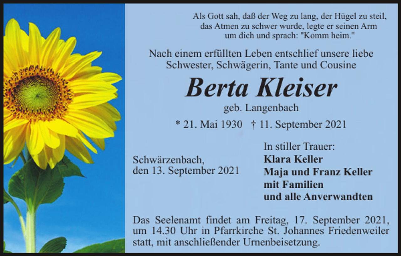 <p>Als Gott sah, daß der Weg zu lang, der Hügel zu steil,<br />das Atmen zu schwer wurde, legte er seinen Arm<br />um dich und sprach: ''Komm heim.''</p><p>Nach einem erfüllten Leben entschlief unsere liebe<br />Schwester, Schwägerin, Tante und Cousine</p><p>Berta Kleiser</p><p>geb. Langenbach<br />* 21. Mai 1930 † 11. September 2021<br />Schwärzenbach,<br />den 13. September 2021</p><p>In stiller Trauer:<br />Klara Keller<br />Maja und Franz Keller<br />mit Familien<br />und alle Anverwandten</p><p>Das Seelenamt findet am Freitag, 17. September 2021,<br />um 14.30 Uhr in Pfarrkirche St. Johannes Friedenweiler<br />statt, mit anschließender Urnenbeisetzung.</p>