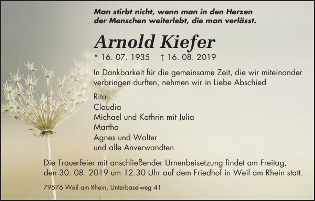 <p>Man stirbt nicht, wenn man in den Herzen<br />der Menschen weiterlebt, die man verlässt.</p><p>Arnold Kiefer<br />* 16. 07. 1935</p><p>† 16. 08. 2019</p><p>In Dankbarkeit für die gemeinsame Zeit, die wir miteinander<br />verbringen durften, nehmen wir in Liebe Abschied<br />Rita<br />Claudia<br />Michael und Kathrin mit Julia<br />Martha<br />Agnes und Walter<br />und alle Anverwandten<br />Die Trauerfeier mit anschließender Urnenbeisetzung findet am Freitag,<br />den 30. 08. 2019 um 12.30 Uhr auf dem Friedhof in Weil am Rhein statt.<br />79576 Weil am Rhein, Unterbaselweg 41</p>