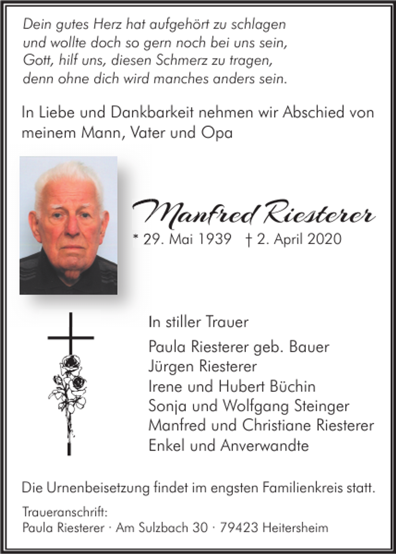<p>Dein gutes Herz hat aufgehört zu schlagen<br />und wollte doch so gern noch bei uns sein,<br />Gott, hilf uns, diesen Schmerz zu tragen,<br />denn ohne dich wird manches anders sein.</p><p>In Liebe und Dankbarkeit nehmen wir Abschied von<br />meinem Mann, Vater und Opa</p><p>Manfred Rieste<br />Riesterer<br />* 29. Mai 1939 † 2. April 2020</p><p>In stiller Trauer<br />Paula Riesterer geb. Bauer<br />Jürgen Riesterer<br />Irene und Hubert Büchin<br />Sonja und Wolfgang Steinger<br />Manfred und Christiane Riesterer<br />Enkel und Anverwandte<br />Die Urnenbeisetzung findet im engsten Familienkreis statt.<br />Traueranschrift:<br />Paula Riesterer · Am Sulzbach 30 · 79423 Heitersheim</p>