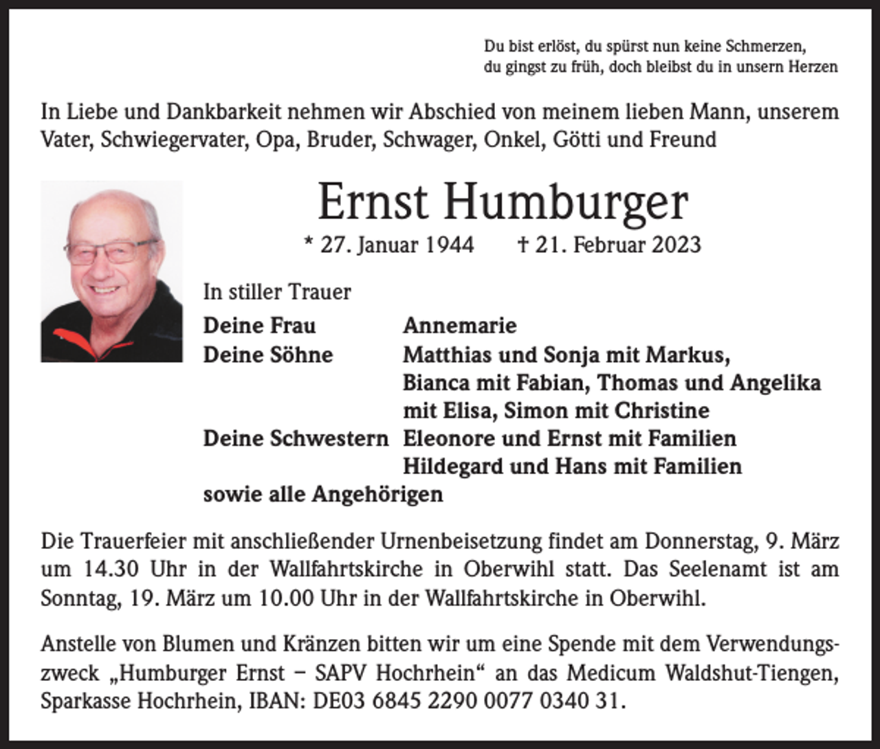 <p>Du bist erlöst, du spürst nun keine Schmerzen,<br />du gingst zu früh, doch bleibst du in unsern Herzen</p><p>In Liebe und Dankbarkeit nehmen wir Abschied von meinem lieben Mann, unserem<br />Vater, Schwiegervater, Opa, Bruder, Schwager, Onkel, Götti und Freund</p><p>Ernst Humburger</p><p>* 27. Januar 1944</p><p>† 21. Februar 2023</p><p>In stiller Trauer<br />Deine Frau<br />Annemarie<br />Deine Söhne Matthias und Sonja mit Markus,<br />Bianca mit Fabian, Thomas und Angelika<br />mit Elisa, Simon mit Christine<br />Deine Schwestern Eleonore und Ernst mit Familien<br />Hildegard und Hans mit Familien<br />sowie alle Angehörigen<br />Die Trauerfeier mit anschließender Urnenbeisetzung findet am Donnerstag, 9. März<br />um 14.30 Uhr in der Wallfahrtskirche in Oberwihl statt. Das Seelenamt ist am<br />Sonntag, 19. März um 10.00 Uhr in der Wallfahrtskirche in Oberwihl.<br />Anstelle von Blumen und Kränzen bitten wir um eine Spende mit dem Verwendungszweck „Humburger Ernst – SAPV Hochrhein“ an das Medicum Waldshut-Tiengen,<br />Sparkasse Hochrhein, IBAN: DE03 6845 229077 0340 31.</p>