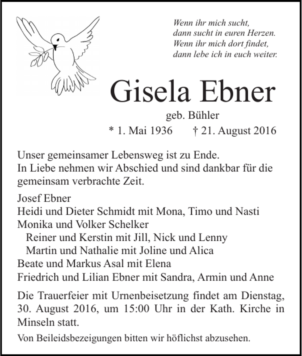 <p>Wenn ihr mich sucht,<br />dann sucht in euren Herzen.<br />Wenn ihr mich dort findet,<br />dann lebe ich in euch weiter.</p><p>Gisela Ebner<br />geb. Bühler<br />* 1. Mai 1936<br />† 21. August 2016<br />Unser gemeinsamer Lebensweg ist zu Ende.<br />In Liebe nehmen wir Abschied und sind dankbar für die<br />gemeinsam verbrachte Zeit.<br />Josef Ebner<br />Heidi und Dieter Schmidt mit Mona, Timo und Nasti<br />Monika und Volker Schelker<br />Reiner und Kerstin mit Jill, Nick und Lenny<br />Martin und Nathalie mit Joline und Alica<br />Beate und Markus Asal mit Elena<br />Friedrich und Lilian Ebner mit Sandra, Armin und Anne<br />Die Trauerfeier mit Urnenbeisetzung findet am Dienstag,<br />30. August 2016, um 15:00 Uhr in der Kath. Kirche in<br />Minseln statt.<br />Von Beileidsbezeigungen bitten wir höflichst abzusehen.</p>