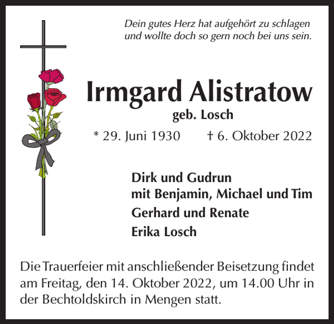 <p>Dein gutes Herz hat aufgehört zu schlagen<br />und wollte doch so gern noch bei uns sein.</p><p>Irmgard Alistratow<br />geb. Losch</p><p>* 29. Juni 1930 † 6. Oktober 2022<br />Dirk und Gudrun<br />mit Benjamin, Michael und Tim<br />Gerhard und Renate<br />Erika Losch<br />Die Trauerfeier mit anschließender Beisetzung ­findet<br />am Freitag, den 14. Oktober 2022, um 14.00 Uhr in<br />der Bechtoldskirch in Mengen statt.</p>