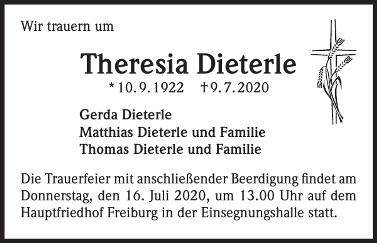 <p>Wir trauern um</p><p>Theresia Dieterle<br />* 10. 9. 1922</p><p>† 9. 7. 2020</p><p>Gerda Dieterle<br />Matthias Dieterle und Familie<br />Thomas Dieterle und Familie<br />Die Trauerfeier mit anschließender Beerdigung findet am<br />Donnerstag, den 16. Juli 2020, um 13.00 Uhr auf dem<br />Hauptfriedhof Freiburg in der Einsegnungshalle statt.</p>