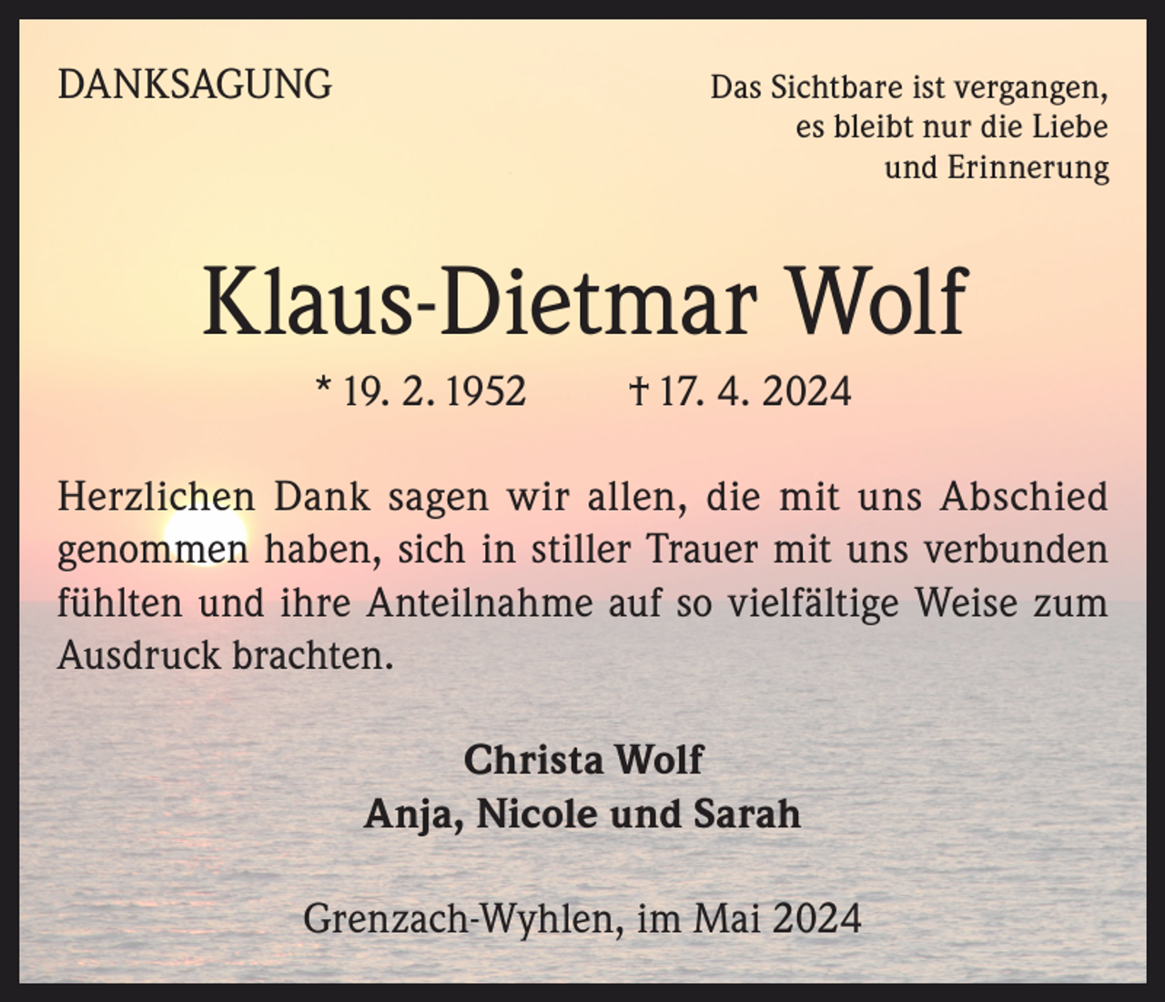 <p>DANKSAGUNG</p><p>Das Sichtbare ist vergangen,<br />es bleibt nur die Liebe<br />und Erinnerung</p><p>Klaus-Dietmar Wolf<br />* 19. 2. 1952</p><p>† 17. 4. 2024</p><p>Herzlichen Dank sagen wir allen, die mit uns Abschied<br />genommen haben, sich in stiller Trauer mit uns verbunden<br />fühlten und ihre Anteilnahme auf so vielfältige Weise zum<br />Ausdruck brachten.<br />Christa Wolf<br />Anja, Nicole und Sarah<br />Grenzach-Wyhlen, im Mai 2024</p>