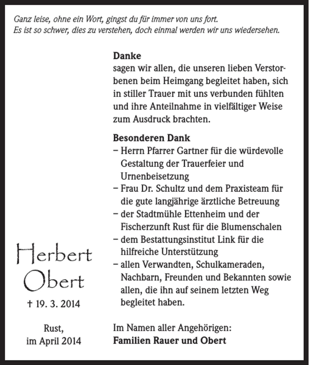 <p>Ganz leise, ohne ein Wort, gingst du für immer von uns fort.<br />Es ist so schwer, dies zu verstehen, doch einmal werden wir uns wiedersehen.</p><p>Danke<br />sagen wir allen, die unseren lieben Verstorbenen beim Heimgang begleitet haben, sich<br />in stiller Trauer mit uns verbunden fühlten<br />und ihre Anteilnahme in vielfältiger Weise<br />zum Ausdruck brachten.</p><p>† 19. 3. 2014</p><p>Besonderen Dank<br />– Herrn Pfarrer Gartner für die würdevolle<br />Gestaltung der Trauerfeier und<br />Urnenbeisetzung<br />– Frau Dr. Schultz und dem Praxisteam für<br />die gute langjährige ärztliche Betreuung<br />– der Stadtmühle Ettenheim und der<br />Fischerzunft Rust für die Blumenschalen<br />– dem Bestattungsinstitut Link für die<br />hilfreiche Unterstützung<br />– allen Verwandten, Schulkameraden,<br />Nachbarn, Freunden und Bekannten sowie<br />allen, die ihn auf seinem letzten Weg<br />begleitet haben.</p><p>Rust,<br />im April 2014</p><p>Im Namen aller Angehörigen:<br />Familien Rauer und Obert</p><p>Herbert<br />Obert</p>