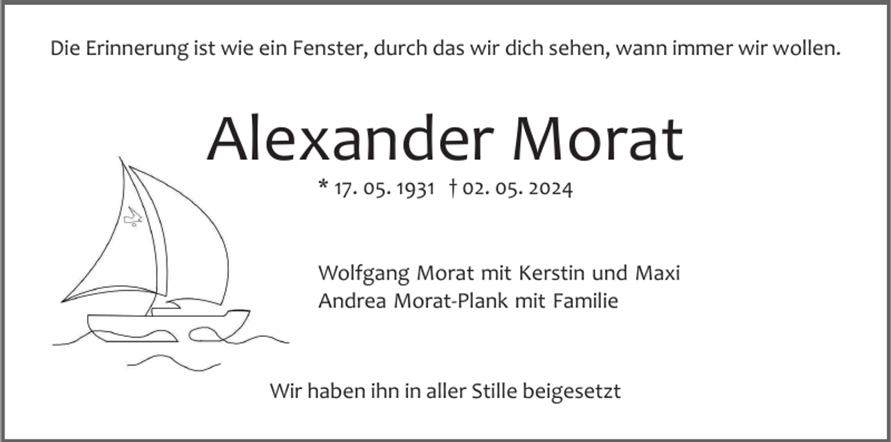 <p>Die Erinnerung ist wie ein Fenster, durch das wir dich sehen, wann immer wir wollen.</p><p>Alexander Morat<br />* 17. 05. 1931 † 02. 05. 2024</p><p>Wolfgang Morat mit Kerstin und Maxi<br />Andrea Morat­Plank mit Familie</p><p>Wir haben ihn in aller Stille beigesetzt</p>