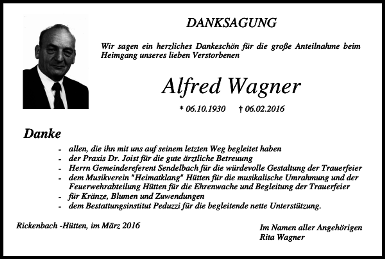 <p>DANKSAGUNG<br />Wir sagen ein herzliches Dankeschön für die große Anteilnahme beim<br />Heimgang unseres lieben Verstorbenen</p><p>Alfred Wagner<br />* 06.10.1930</p><p>† 06.02.2016</p><p>Danke<br />allen, die ihn mit uns auf seinem letzten Weg begleitet haben<br />der Praxis Dr. Joist für die gute ärztliche Betreuung<br />Herrn Gemeindereferent Sendelbach für die würdevolle Gestaltung der Trauerfeier<br />dem Musikverein "Heimatklang" Hütten für die musikalische Umrahmung und der<br />Feuerwehrabteilung Hütten für die Ehrenwache und Begleitung der Trauerfeier<br />- für Kränze, Blumen und Zuwendungen<br />- dem Bestattungsinstitut Peduzzi für die begleitende nette Unterstützung.<br />-</p><p>Rickenbach -Hütten, im März 2016</p><p>Im Namen aller Angehörigen<br />Rita Wagner</p>