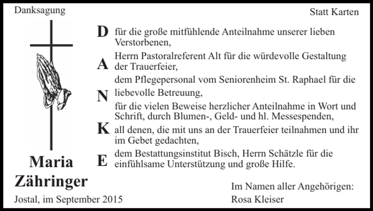 <p>Danksagung</p><p>Statt Karten</p><p>D<br />A<br />N<br />K<br />Maria E<br />Zähringer</p><p>für die große mitfühlende Anteilnahme unserer lieben<br />Verstorbenen,<br />Herrn Pastoralreferent Alt für die würdevolle Gestaltung<br />der Trauerfeier,<br />dem Pflegepersonal vom Seniorenheim St. Raphael für die<br />liebevolle Betreuung,<br />für die vielen Beweise herzlicher Anteilnahme in Wort und<br />Schrift, durch Blumen-, Geld- und hl. Messespenden,<br />all denen, die mit uns an der Trauerfeier teilnahmen und ihr<br />im Gebet gedachten,<br />dem Bestattungsinstitut Bisch, Herrn Schätzle für die<br />einfühlsame Unterstützung und große Hilfe.</p><p>Jostal, im September 2015</p><p>Im Namen aller Angehörigen:<br />Rosa Kleiser</p>