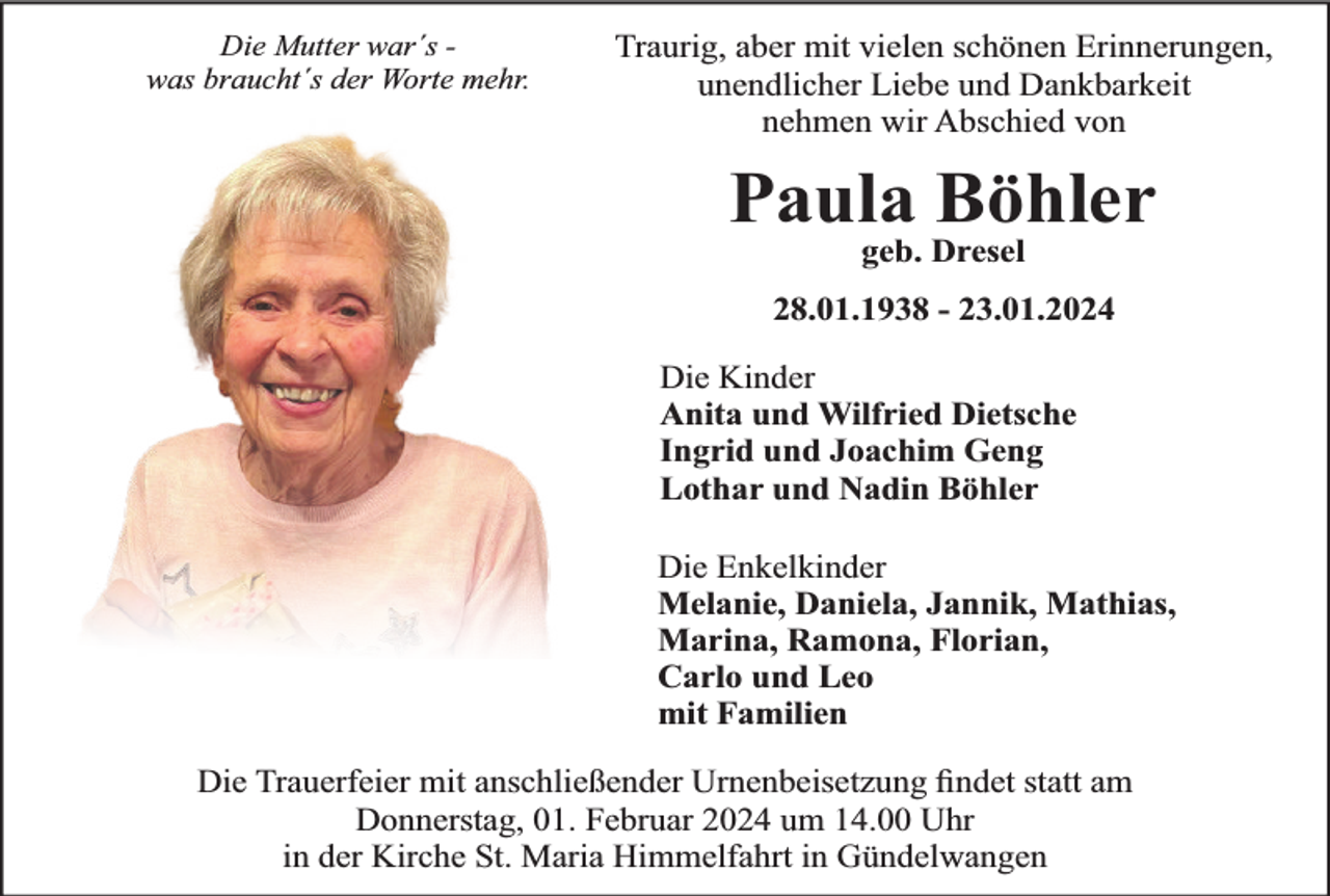 <p>Die Mutter war´s was braucht´s der Worte mehr.</p><p>Traurig, aber mit vielen schönen Erinnerungen,<br />unendlicher Liebe und Dankbarkeit<br />nehmen wir Abschied von</p><p>Paula Böhler<br />geb. Dresel</p><p>28.01.1938 - 23.01.2024<br />Die Kinder<br />Anita und Wilfried Dietsche<br />Ingrid und Joachim Geng<br />Lothar und Nadin Böhler<br />Die Enkelkinder<br />Melanie, Daniela, Jannik, Mathias,<br />Marina, Ramona, Florian,<br />Carlo und Leo<br />mit Familien<br />Die Trauerfeier mit anschließender Urnenbeisetzung ﬁndet statt am<br />Donnerstag, 01. Februar 2024 um 14.00 Uhr<br />in der Kirche St. Maria Himmelfahrt in Gündelwangen</p>