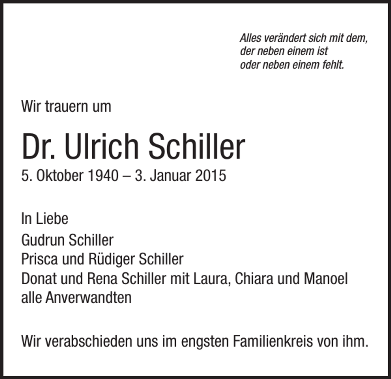 <p>Alles verändert sich mit dem,<br />der neben einem ist<br />oder neben einem fehlt.</p><p>Wir trauern um</p><p>Dr. Ulrich Schiller<br />5. Oktober 1940 – 3. Januar 2015</p><p>In Liebe<br />Gudrun Schiller<br />Prisca und Rüdiger Schiller<br />Donat und Rena Schiller mit Laura, Chiara und Manoel<br />alle Anverwandten<br />Wir verabschieden uns im engsten Familienkreis von ihm.</p>