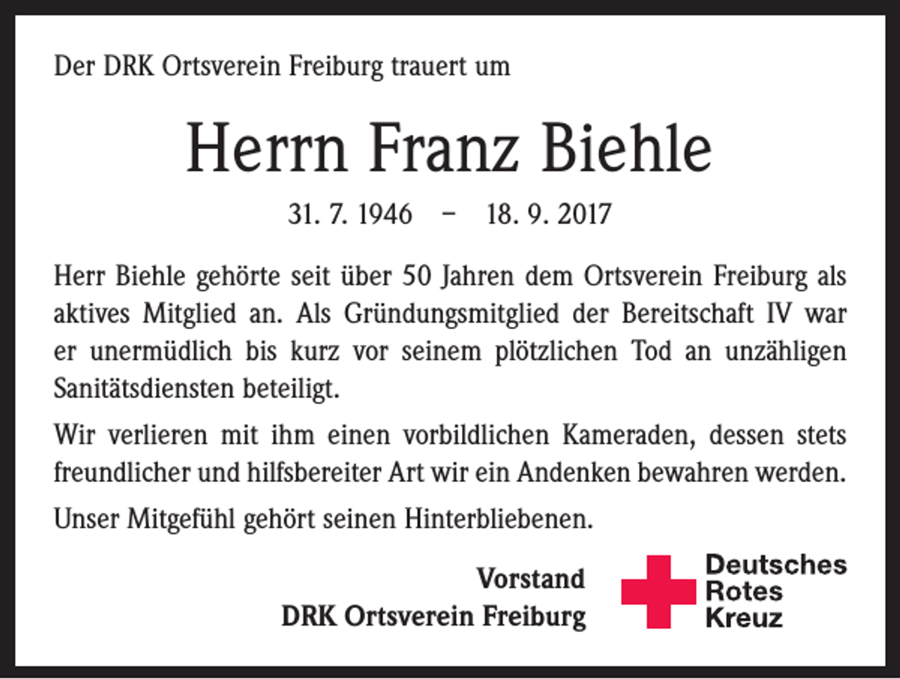 <p>Der DRK Ortsverein Freiburg trauert um</p><p>Herrn Franz Biehle<br />31. 7. 1946 – 18. 9. 2017<br />Herr Biehle gehörte seit über 50 Jahren dem Ortsverein Freiburg als<br />aktives Mitglied an. Als Gründungsmitglied der Bereitschaft IV war<br />er unermüdlich bis kurz vor seinem plötzlichen Tod an unzähligen<br />Sanitätsdiensten beteiligt.<br />Wir verlieren mit ihm einen vorbildlichen Kameraden, dessen stets<br />freundlicher und hilfsbereiter Art wir ein Andenken ­bewahren werden.<br />Unser Mitgefühl gehört seinen Hinterbliebenen.<br />Vorstand<br />DRK Ortsverein Freiburg</p><p>Deutsches<br />Rotes<br />Kreuz<br />Kreisverband Emmendingen e.V.</p>