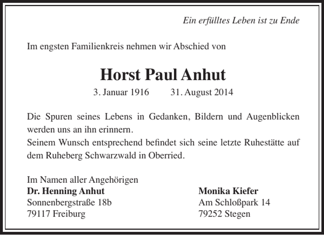 <p>Ein erfülltes Leben ist zu Ende<br />Im engsten Familienkreis nehmen wir Abschied von</p><p>Horst Paul Anhut</p><p>3. Januar 1916</p><p>31. August 2014</p><p>Die Spuren seines Lebens in Gedanken, Bildern und Augenblicken<br />werden uns an ihn erinnern.<br />Seinem Wunsch entsprechend befindet sich seine letzte Ruhestätte auf<br />dem Ruheberg Schwarzwald in Oberried.<br />Im Namen aller Angehörigen<br />Dr. Henning Anhut<br />Sonnenbergstraße 18b<br />79117 Freiburg</p><p>Monika Kiefer<br />Am Schloßpark 14<br />79252 Stegen</p>