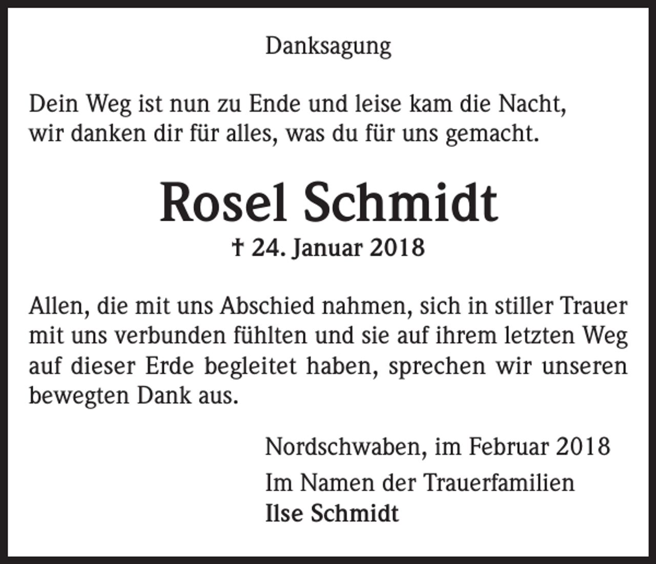 <p>Danksagung<br />Dein Weg ist nun zu Ende und leise kam die Nacht,<br />wir danken dir für alles, was du für uns gemacht.</p><p>Rosel Schmidt<br />† 24. Januar 2018</p><p>Allen, die mit uns Abschied nahmen, sich in stiller Trauer<br />mit uns verbunden fühlten und sie auf ihrem letzten Weg<br />auf dieser Erde begleitet haben, sprechen wir unseren<br />bewegten Dank aus.<br />Nordschwaben, im Februar 2018<br />Im Namen der Trauerfamilien<br />Ilse Schmidt</p>