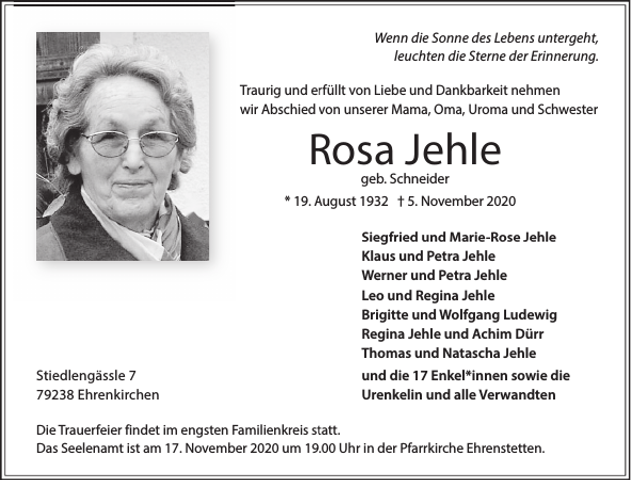 <p>Wenn die Sonne des Lebens untergeht,<br />leuchten die Sterne der Erinnerung.<br />Traurig und erfüllt von Liebe und Dankbarkeit nehmen<br />wir Abschied von unserer Mama, Oma, Uroma und Schwester</p><p>Rosa Jehle<br />geb. Schneider</p><p>* 19. August 1932 † 5. November 2020<br />Siegfried und Marie-Rose Jehle<br />Klaus und Petra Jehle<br />Werner und Petra Jehle<br />Leo und Regina Jehle<br />Brigitte und Wolfgang Ludewig<br />Regina Jehle und Achim Dürr<br />Thomas und Natascha Jehle<br />Stiedlengässle 9238 Ehrenkirchen</p><p>und die 17 Enkel*innen sowie die<br />Urenkelin und alle Verwandten</p><p>Die Trauerfeier findet im engsten Familienkreis statt.<br />Das Seelenamt ist am 17. November 2020 um 19.00 Uhr in der Pfarrkirche Ehrenstetten.</p>