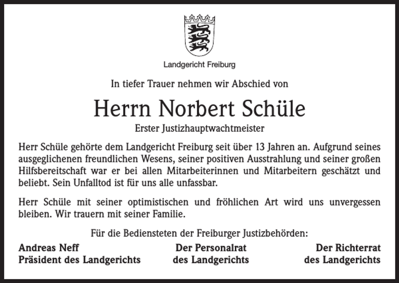<p>Landgericht Freiburg</p><p>In tiefer Trauer nehmen wir Abschied von</p><p>Herrn Norbert Schüle<br />Erster Justizhauptwachtmeister</p><p>Herr Schüle gehörte dem Landgericht Freiburg seit über 13 Jahren an. Aufgrund seines<br />ausgeglichenen freundlichen Wesens, seiner positiven Ausstrahlung und seiner großen<br />Hilfsbereitschaft war er bei allen Mitarbeiterinnen und Mitarbeitern geschätzt und<br />beliebt. Sein Unfalltod ist für uns alle unfassbar.<br />Herr Schüle mit seiner optimistischen und fröhlichen Art wird uns unvergessen<br />bleiben. Wir trauern mit seiner Familie.<br />Für die Bediensteten der Freiburger Justizbehörden:<br />Andreas Neff<br />Der Personalrat<br />Der Richterrat<br />Präsident des Landgerichts<br />des Landgerichts<br />des Landgerichts</p>