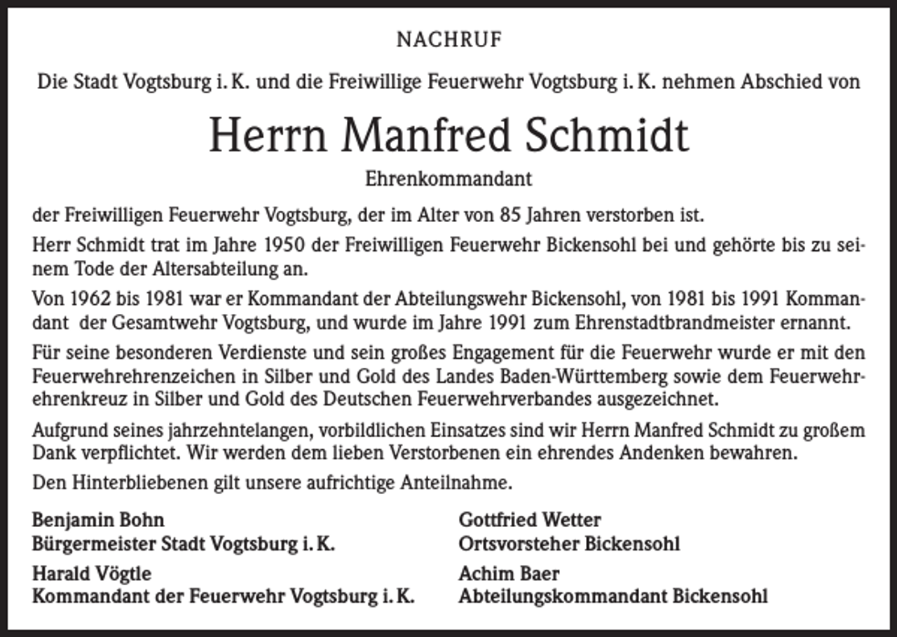<p>NACHRUF<br />Die Stadt Vogtsburg i. K. und die Freiwillige Feuerwehr Vogtsburg i. K. nehmen Abschied von</p><p>Herrn Manfred Schmidt<br />Ehrenkommandant<br />der Freiwilligen Feuerwehr Vogtsburg, der im Alter von 85 Jahren verstorben ist.<br />Herr Schmidt trat im Jahre 1950 der Freiwilligen Feuerwehr Bickensohl bei und gehörte bis zu seinem Tode der Altersabteilung an.<br />Von 1962 bis 1981 war er Kommandant der Abteilungswehr Bickensohl, von 1981 bis 1991 Kommandant der Gesamtwehr Vogtsburg, und wurde im Jahre 1991 zum Ehrenstadtbrandmeister ernannt.<br />Für seine besonderen Verdienste und sein großes Engagement für die Feuerwehr wurde er mit den<br />Feuerwehrehrenzeichen in Silber und Gold des Landes Baden-Württemberg sowie dem Feuerwehrehrenkreuz in Silber und Gold des Deutschen Feuerwehrverbandes ausgezeichnet.<br />Aufgrund seines jahrzehntelangen, vorbildlichen Einsatzes sind wir Herrn Manfred Schmidt zu großem<br />Dank verpflichtet. Wir werden dem lieben Verstorbenen ein ehrendes Andenken bewahren.<br />Den Hinterbliebenen gilt unsere aufrichtige Anteilnahme.<br />Benjamin Bohn<br />Bürgermeister Stadt Vogtsburg i. K.<br />Harald Vögtle<br />Kommandant der Feuerwehr Vogtsburg i. K.</p><p>Gottfried Wetter<br />Ortsvorsteher Bickensohl<br />Achim Baer<br />Abteilungskommandant Bickensohl</p>