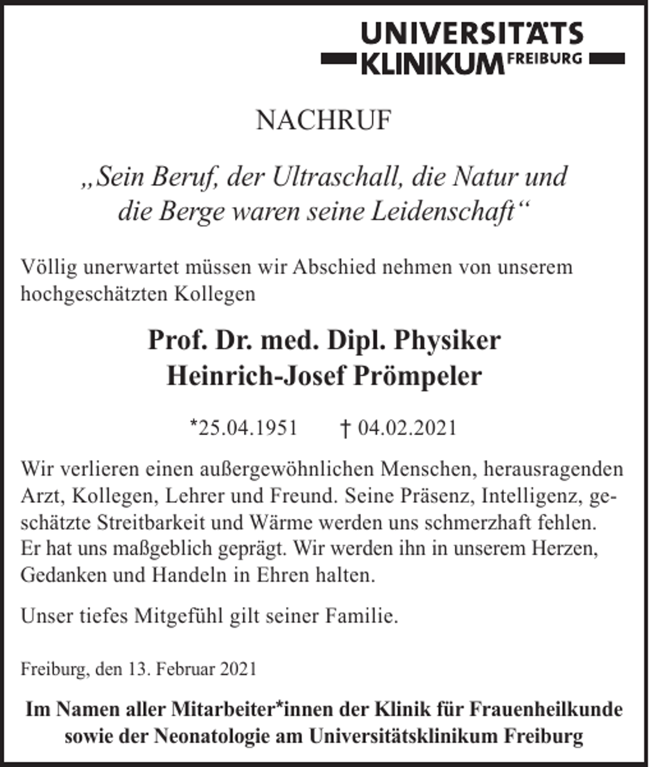 <p>NACHRUF<br />„Sein Beruf, der Ultraschall, die Natur und<br />die Berge waren seine Leidenschaft“<br />Völlig unerwartet müssen wir Abschied nehmen von unserem<br />hochgeschätzten Kollegen</p><p>Prof. Dr. med. Dipl. Physiker<br />Heinrich-Josef Prömpeler<br />*25.04.1951</p><p>† 04.02.2021</p><p>Wir verlieren einen außergewöhnlichen Menschen, herausragenden<br />Arzt, Kollegen, Lehrer und Freund. Seine Präsenz, Intelligenz, geschätzte Streitbarkeit und Wärme werden uns schmerzhaft fehlen.<br />Er hat uns maßgeblich geprägt. Wir werden ihn in unserem Herzen,<br />Gedanken und Handeln in Ehren halten.<br />Unser tiefes Mitgefühl gilt seiner Familie.<br />Freiburg, den 13. Februar 2021</p><p>Im Namen aller Mitarbeiter*innen der Klinik für Frauenheilkunde<br />sowie der Neonatologie am Universitätsklinikum Freiburg</p>