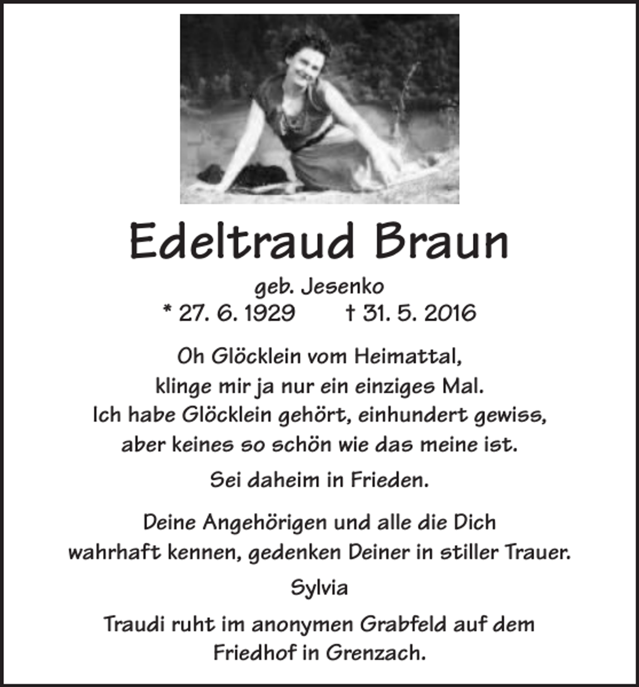 <p>Edeltraud Braun<br />geb. Jesenko<br />* 27. 6. 1929 † 31. 5. 2016</p><p>Oh Glöcklein vom Heimattal,<br />klinge mir ja nur ein einziges Mal.<br />Ich habe Glöcklein gehört, einhundert gewiss,<br />aber keines so schön wie das meine ist.<br />Sei daheim in Frieden.<br />Deine Angehörigen und alle die Dich<br />wahrhaft kennen, gedenken Deiner in stiller Trauer.<br />Sylvia<br />Traudi ruht im anonymen Grabfeld auf dem<br />Friedhof in Grenzach.</p>