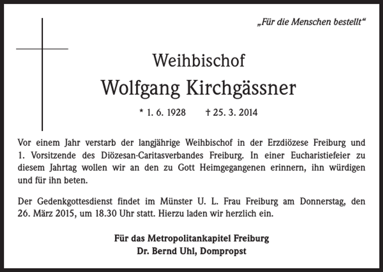 <p>„Für die Menschen bestellt“</p><p>Weihbischof</p><p>Wolfgang Kirchgässner<br />* 1. 6. 1928 † 25. 3. 2014<br />Vor einem Jahr verstarb der langjährige Weihbischof in der Erzdiözese Freiburg und<br />1. Vorsitzende des Diözesan-Caritasverbandes Freiburg. In einer Eucharistiefeier zu<br />diesem Jahrtag wollen wir an den zu Gott Heimgegangenen erinnern, ihn würdigen<br />und für ihn beten.<br />Der Gedenkgottesdienst findet im Münster U. L. Frau Freiburg am Donnerstag, den<br />26. März 2015, um 18.30 Uhr statt. Hierzu laden wir herzlich ein.<br />Für das Metropolitankapitel Freiburg<br />Dr. Bernd Uhl, Dompropst</p>
