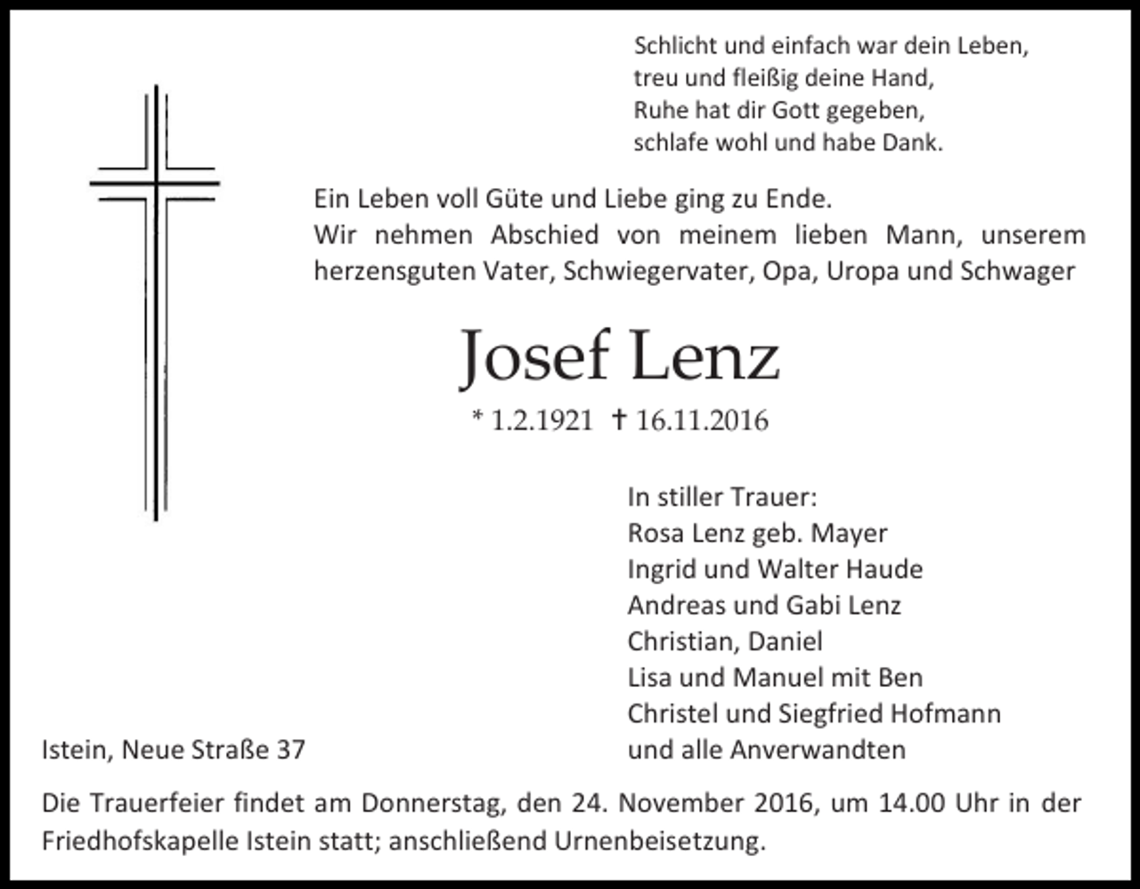 <p>Schlicht und einfach war dein Leben,<br />treu und fleißig deine Hand,<br />Ruhe hat dir Gott gegeben,<br />schlafe wohl und habe Dank.</p><p>Ein Leben voll Güte und Liebe ging zu Ende.<br />Wir nehmen Abschied von meinem lieben Mann, unserem<br />herzensguten Vater, Schwiegervater, Opa, Uropa und Schwager</p><p>Josef Lenz<br />* 1.2.1921  16.11.2016</p><p>Istein, Neue Straße 37</p><p>In stiller Trauer:<br />Rosa Lenz geb. Mayer<br />Ingrid und Walter Haude<br />Andreas und Gabi Lenz<br />Christian, Daniel<br />Lisa und Manuel mit Ben<br />Christel und Siegfried Hofmann<br />und alle Anverwandten</p><p>Die Trauerfeier findet am Donnerstag, den 24. November 2016, um 14.00 Uhr in der<br />Friedhofskapelle Istein statt; anschließend Urnenbeisetzung.</p>