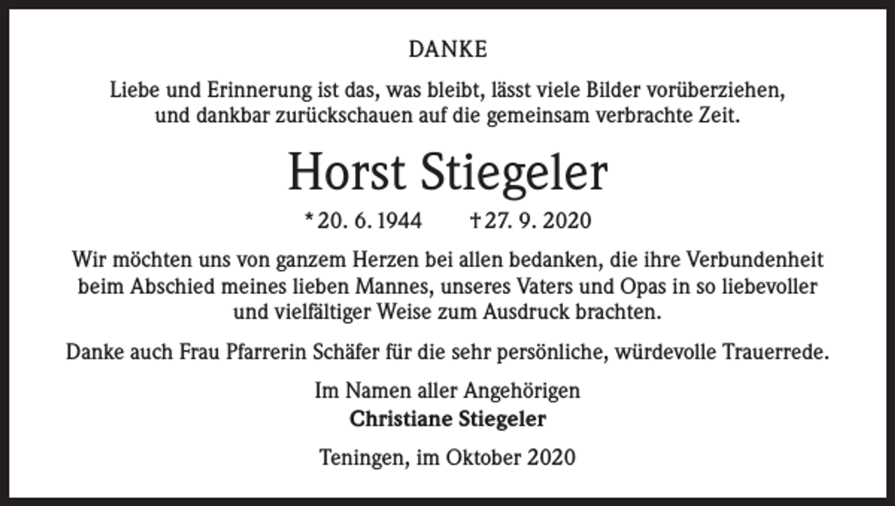 <p>DANKE<br />Liebe und Erinnerung ist das, was bleibt, lässt viele Bilder vorüberziehen,<br />und dankbar zurückschauen auf die gemeinsam verbrachte Zeit.</p><p>Horst Stiegeler<br />* 20. 6. 1944 † 27. 9. 2020<br />Wir möchten uns von ganzem Herzen bei allen bedanken, die ihre Verbundenheit<br />beim Abschied meines lieben Mannes, unseres Vaters und Opas in so liebevoller<br />und vielfältiger Weise zum Ausdruck brachten.<br />Danke auch Frau Pfarrerin Schäfer für die sehr persönliche, würdevolle Trauerrede.<br />Im Namen aller Angehörigen<br />Christiane Stiegeler<br />Teningen, im Oktober 2020</p>