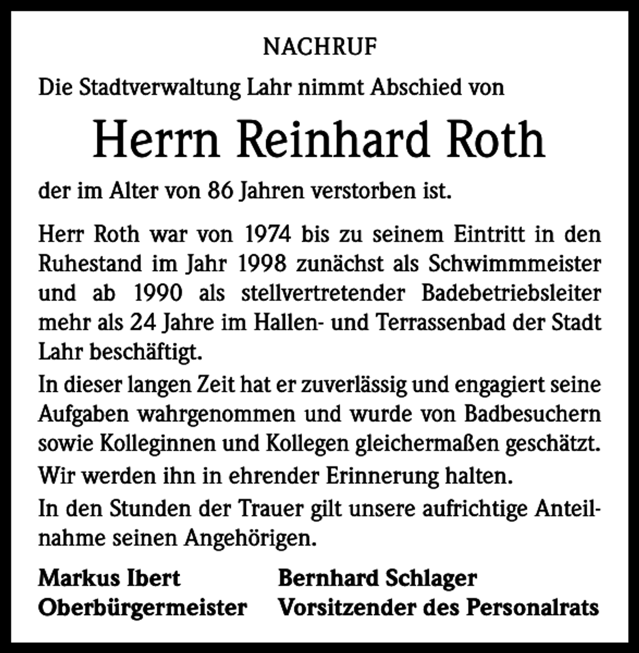 <p>NACHRUF<br />Die Stadtverwaltung Lahr nimmt Abschied von</p><p>Herrn Reinhard Roth<br />der im Alter von 86 Jahren verstorben ist.<br />Herr Roth war von 1974 bis zu seinem Eintritt in den<br />Ruhestand im Jahr 1998 zunächst als Schwimmmeister<br />und ab 1990 als stellvertretender Badebetriebsleiter<br />mehr als 24 Jahre im Hallen- und Terrassenbad der Stadt<br />Lahr beschäftigt.<br />In dieser langen Zeit hat er zuverlässig und engagiert seine<br />Aufgaben wahrgenommen und wurde von Badbesuchern<br />sowie Kolleginnen und Kollegen gleichermaßen geschätzt.<br />Wir werden ihn in ehrender Erinnerung halten.<br />In den Stunden der Trauer gilt unsere aufrichtige Anteilnahme seinen Angehörigen.<br />Markus Ibert<br />Bernhard Schlager<br />Oberbürgermeister Vorsitzender des Personalrats</p>