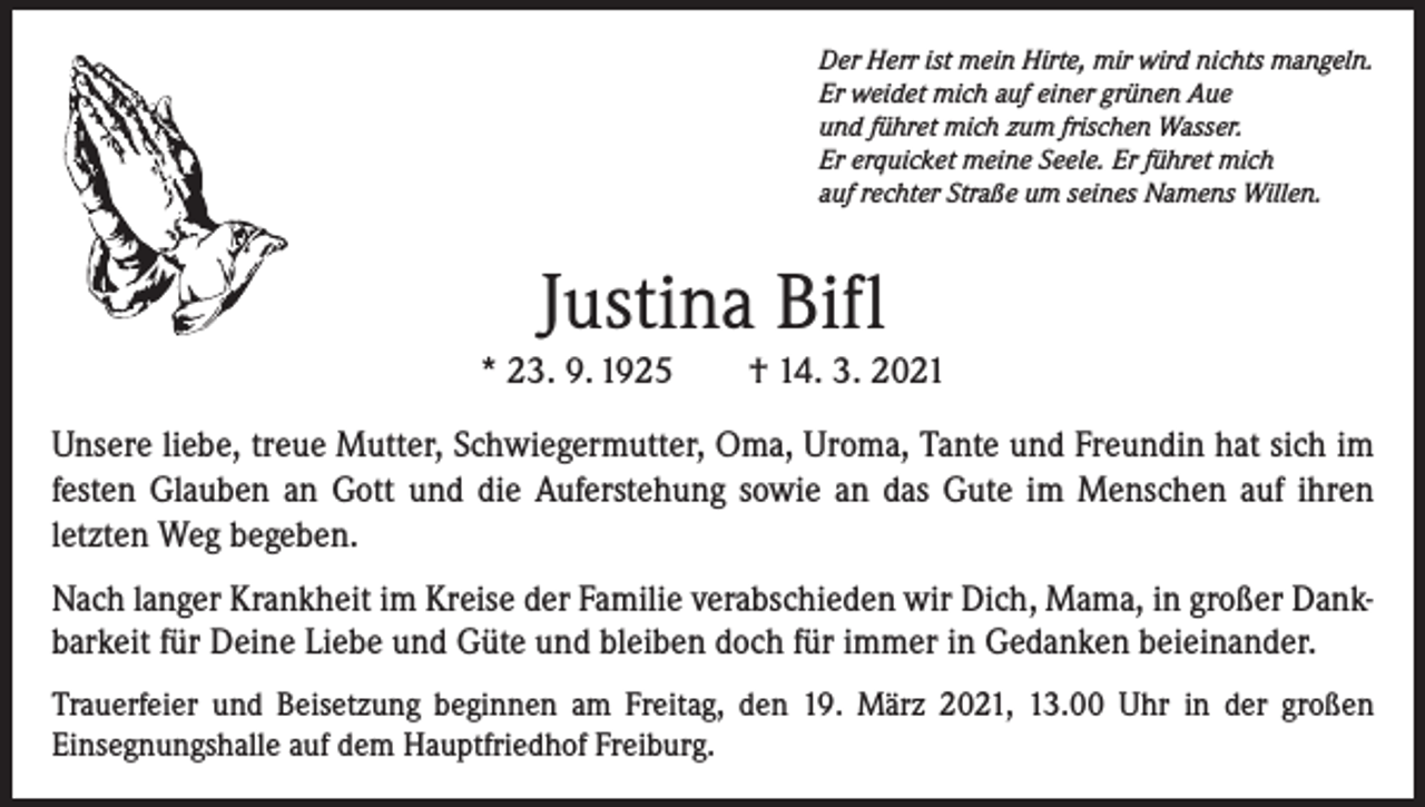 <p>Der Herr ist mein Hirte, mir wird nichts mangeln.<br />Er weidet mich auf einer grünen Aue<br />und führet mich zum frischen Wasser.<br />Er erquicket meine Seele. Er führet mich<br />auf rechter Straße um seines Namens Willen.</p><p>Justina Bifl<br />* 23. 9. 1925 † 14. 3. 2021<br />Unsere liebe, treue Mutter, Schwiegermutter, Oma, Uroma, Tante und Freundin hat sich im<br />festen Glauben an Gott und die Auferstehung sowie an das Gute im Menschen auf ihren<br />­letzten Weg begeben.<br />Nach langer Krankheit im Kreise der Familie verabschieden wir Dich, Mama, in großer Dankbarkeit für Deine Liebe und Güte und bleiben doch für immer in Gedanken beieinander.<br />Trauerfeier und Beisetzung beginnen am Freitag, den 19. März 2021, 13.00 Uhr in der großen<br />Einsegnungshalle auf dem Hauptfriedhof Freiburg.</p>