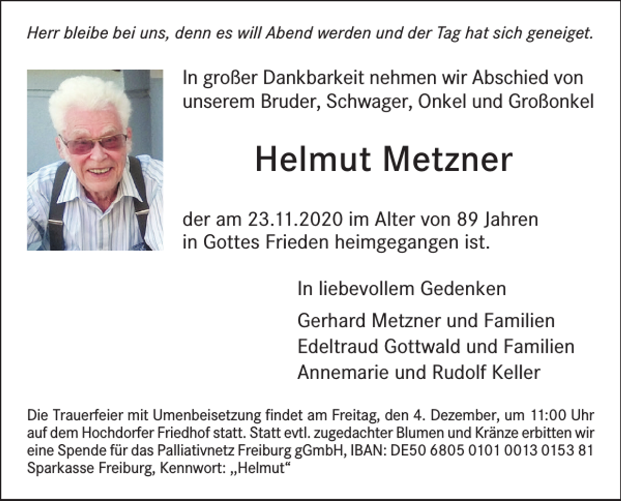 <p>Herr bleibe bei uns, denn es will Abend werden und der Tag hat sich geneiget.</p><p>In großer Dankbarkeit nehmen wir Abschied von<br />unserem Bruder, Schwager, Onkel und Großonkel</p><p>Helmut Metzner<br />der am 23.11.2020 im Alter von 89 Jahren<br />in Gottes Frieden heimgegangen ist.<br />In liebevollem Gedenken<br />Gerhard Metzner und Familien<br />Edeltraud Gottwald und Familien<br />Annemarie und Rudolf Keller<br />Die Trauerfeier mit Umenbeisetzung findet am Freitag, den 4. Dezember, um 11:00 Uhr<br />auf dem Hochdorfer Friedhof statt. Statt evtl. zugedachter Blumen und Kränze erbitten wir<br />eine Spende für das Palliativnetz Freiburg gGmbH, IBAN: DE50 6805 0101 0013 0153 81<br />Sparkasse Freiburg, Kennwort: ,,Helmut“</p>