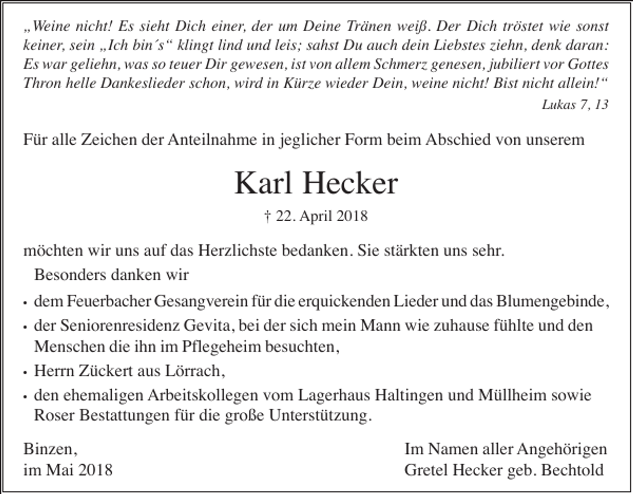 <p>„„Weine<br />W ei n e nicht!<br />ni c ht! Es<br />Es si<br />sieht<br />e ht Dich<br />Di c h ei<br />einer,<br />n er, der<br />d er um<br />u m Deine<br />D ei n e Tränen<br />Tr ä n e n weiß.<br />w ei ß. Der<br />D er Dich<br />Di c h tr<br />tröstet<br />öst et wie<br />wi e ssonst<br />o nst<br />kkeiner,<br />ei n er, sein<br />s ei n „Ich<br />„I c h bin´s“<br />bi n´s “ klingt<br />kli n gt lind<br />li n d und<br />u n d leis;<br />l eis; sahst<br />s a hst Du<br />D u auch<br />a u c h dein<br />d ei n Liebstes<br />Li e bst es ziehn,<br />zi e h n, denk<br />d e n k daran:<br />d ar a n:<br />Es<br />Es war<br />w ar ggeliehn,<br />eli e h n, was<br />w as sso<br />o t teuer<br />e u er Dir<br />Dir ggewesen,<br />e w es e n, ist<br />istvvon<br />o n all<br />allem<br />e m SSchmerz<br />c h m erz ggenesen,<br />e n es e n, j jubiliert<br />u bili ert vvor<br />or Gottes<br />G ott es<br />TThron<br />hr o n hhelle<br />ell e Dankeslieder<br />D a n k esli e d er sschon,<br />c h o n, wird<br />wir d iin<br />n Kürze<br />K ürz e wieder<br />wi e d er Dein,<br />D ei n, weine<br />w ei n e ni<br />nicht!<br />c ht! Bist<br />Bist ni<br />nicht<br />c ht all<br />allein!“<br />ei n! “<br />LLukas<br />u k as 7,7, 11</p><p>Für<br />alle<br />F ür all<br />e Zeichen<br />Z ei c h e n dder<br />er Anteilnahme<br />A nt eil n a h m e i in<br />n j ejeglicher<br />gli c h er FForm<br />or m bbeim<br />ei m Abschied<br />A bs c hi e d vvon<br />o n uunserem<br />ns er e m</p><p>Karl<br />K arl HHecker<br />e c k er<br />†<br />† 222.<br />2. April<br />A pril 22</p><p>mmöchten<br />ö c ht e n wir<br />ns a auf<br />uf ddas<br />as HHerzlichste<br />er zli c hst e bbedanken.<br />e d a n k e n. SiSie<br />e ststärkten<br />är kt e n u uns<br />ns s esehr.<br />hr .<br />wiruuns<br />BBesonders<br />es o n d ers ddanken<br />a n k e n wir<br />wir<br />••<br />••</p><p>••<br />••</p><p>die<br />erquickenden<br />ddem<br />e m Feuerbacher<br />F e u er b a c h er Gesangverein<br />G es a n g v er ei n ffür<br />ür di<br />e er<br />q ui c k e n d e n Lieder<br />Li e d er uund<br />n d ddas<br />as Blumengebinde,<br />Bl u m e n g e bi n d e,<br />dder<br />er Seniorenresidenz<br />S e ni or e nr esi d e n z Gevita,<br />G e vit a, bbei<br />ei dder<br />er sisich<br />c h mein<br />m ei n Mann<br />M a n n wie<br />wi e zzuhause<br />u h a us e ffühlte<br />ü hlt e uund<br />n d dden<br />en<br />MMenschen<br />e ns c h e n didie<br />e i hihn<br />n i im<br />m Pfl<br />e g e h ei m b besuchten,<br />es u c ht e n,<br />Pflegeheim<br />HHerrn<br />err n ZZückert<br />ü c k ert aaus<br />us LLörrach,<br />örr a c h,<br />Arbeitskollegen<br />dden<br />e n eehemaligen<br />h e m ali g e n Ar<br />b eits k oll e g e n vvom<br />o m LLagerhaus<br />a g er h a us HHaltingen<br />alti n g e n uund<br />n d Müllheim<br />M üll h ei m s sowie<br />o wi e<br />RRoser<br />os er BBestattungen<br />est att u n g e n f für<br />ür didie<br />e grgroße<br />o ß e Unterstützung.<br />U nt erst üt z u n g.</p><p>Binzen,<br />Bi<br />n z e n,<br />iimm Mai<br />M ai</p><p>IImm Namen<br />N a m e n aller<br />all er Angehörigen<br />A n g e h öri g e n<br />Gr<br />et el HHecker<br />e c k er ggeb.<br />e b. BBechtold<br />e c ht ol d<br />Gretel</p>