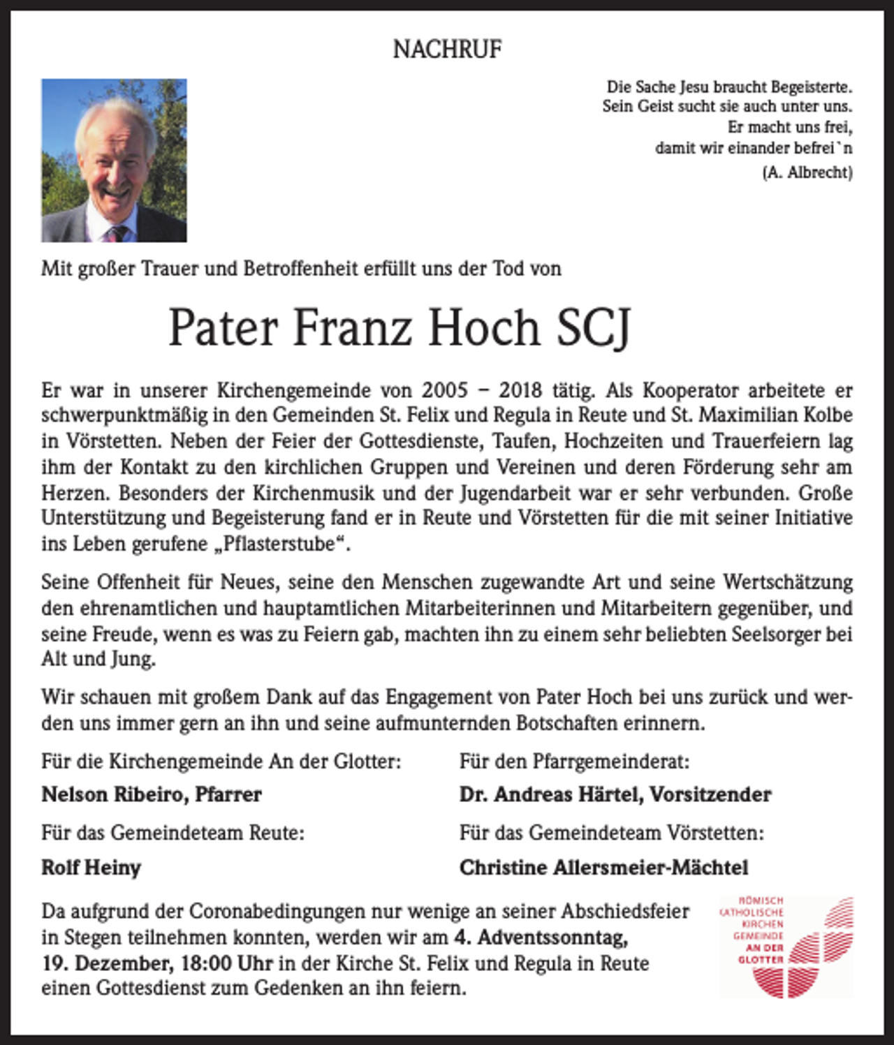 <p>NACHRUF<br />Die Sache Jesu braucht Begeisterte.<br />Sein Geist sucht sie auch unter uns.<br />Er macht uns frei,<br />damit wir einander befrei`n<br />(A. Albrecht)</p><p>Mit großer Trauer und Betroffenheit erfüllt uns der Tod von</p><p>Pater Franz Hoch SCJ<br />Er war in unserer Kirchengemeinde von 2005 – 2018 tätig. Als Kooperator arbeitete er<br />schwerpunktmäßig in den Gemeinden St. Felix und Regula in Reute und St. Maximilian Kolbe<br />in Vörstetten. Neben der Feier der Gottesdienste, Taufen, Hochzeiten und Trauerfeiern lag<br />ihm der Kontakt zu den kirchlichen Gruppen und Vereinen und deren Förderung sehr am<br />Herzen. Besonders der Kirchenmusik und der Jugendarbeit war er sehr verbunden. Große<br />Unterstützung und Begeisterung fand er in Reute und Vörstetten für die mit seiner Initiative<br />ins Leben gerufene „Pflasterstube“.<br />Seine Offenheit für Neues, seine den Menschen zugewandte Art und seine Wertschätzung<br />den ehrenamtlichen und hauptamtlichen Mitarbeiterinnen und Mitarbeitern gegenüber, und<br />seine Freude, wenn es was zu Feiern gab, machten ihn zu einem sehr beliebten Seelsorger bei<br />Alt und Jung.<br />Wir schauen mit großem Dank auf das Engagement von Pater Hoch bei uns zurück und werden uns immer gern an ihn und seine aufmunternden Botschaften erinnern.<br />Für die Kirchengemeinde An der Glotter:<br />Nelson Ribeiro, Pfarrer</p><p>Für den Pfarrgemeinderat:<br />Dr. Andreas Härtel, Vorsitzender</p><p>Für das Gemeindeteam Reute:</p><p>Für das Gemeindeteam Vörstetten:</p><p>Rolf Heiny</p><p>Christine Allersmeier-Mächtel</p><p>Da aufgrund der Coronabedingungen nur wenige an seiner Abschiedsfeier<br />in Stegen teilnehmen konnten, werden wir am 4. Adventssonntag,<br />19. Dezember, 18:00 Uhr in der Kirche St. Felix und Regula in Reute<br />einen Gottesdienst zum Gedenken an ihn feiern.</p>