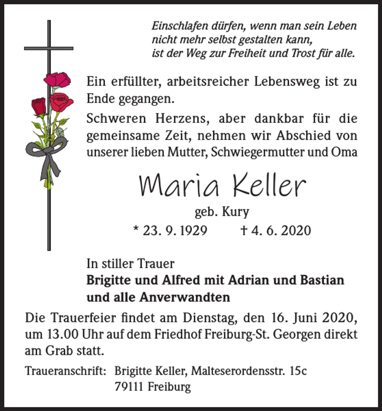 <p>Einschlafen dürfen, wenn man sein Leben<br />nicht mehr selbst gestalten kann,<br />ist der Weg zur Freiheit und Trost für alle.</p><p>Ein erfüllter, arbeitsreicher Lebensweg ist zu<br />Ende gegangen.<br />Schweren Herzens, aber dankbar für die<br />gemeinsame Zeit, nehmen wir Abschied von<br />unserer lieben Mutter, Schwiegermutter und Oma</p><p>Maria Keller</p><p>geb. Kury<br />* 23. 9. 1929<br />† 4. 6. 2020<br />In stiller Trauer<br />Brigitte und Alfred mit Adrian und Bastian<br />und alle Anverwandten<br />Die Trauerfeier findet am Dienstag, den 16. Juni 2020,<br />um 13.00 Uhr auf dem Friedhof Freiburg-St. Georgen direkt<br />am Grab statt.<br />Traueranschrift: Brigitte Keller, Malteserordensstr. 15c</p><p>79111 Freiburg</p>