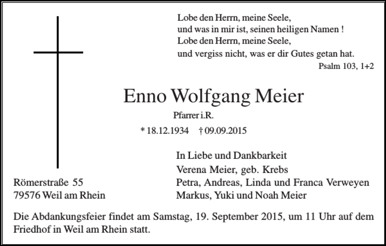 <p>Lobe den Herrn, meine Seele,<br />und was in mir ist, seinen heiligen Namen !<br />Lobe den Herrn, meine Seele,<br />und vergiss nicht, was er dir Gutes getan hat.<br />Psalm 103, 1+2</p><p>Enno Wolfgang Meier<br />Pfarrer i.R.<br />* 18.12.1934 † 09.09.2015</p><p>Römerstraße 55<br />79576 Weil am Rhein</p><p>In Liebe und Dankbarkeit<br />Verena Meier, geb. Krebs<br />Petra, Andreas, Linda und Franca Verweyen<br />Markus, Yuki und Noah Meier</p><p>Die Abdankungsfeier findet am Samstag, 19. September 2015, um 11 Uhr auf dem<br />Friedhof in Weil am Rhein statt.</p>
